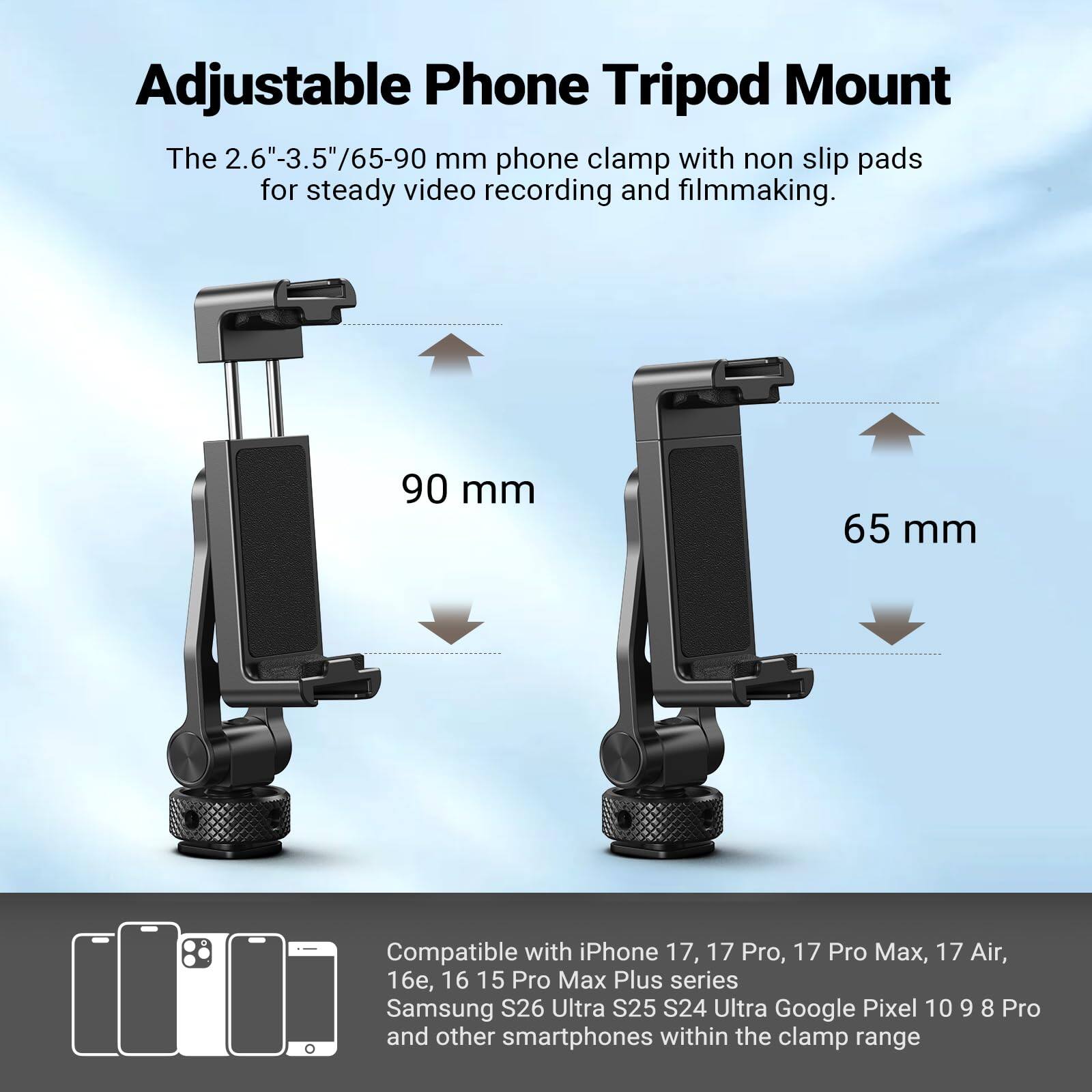 Adjustable Phone Tripod Mount

The 2.6"-3.5"/65-90 mm phone clamp with non slip pads for steady video recording and filmmaking.

90 mm
65 mm

Compatible with iPhone 17, 17 Pro, 17 Pro Max, 17 Air, 16e, 16 15 Pro Max Plus series Samsung S26 Ultra S25 S24 Ultra Google Pixel 10 9 8 Pro and other smartphones within the clamp range