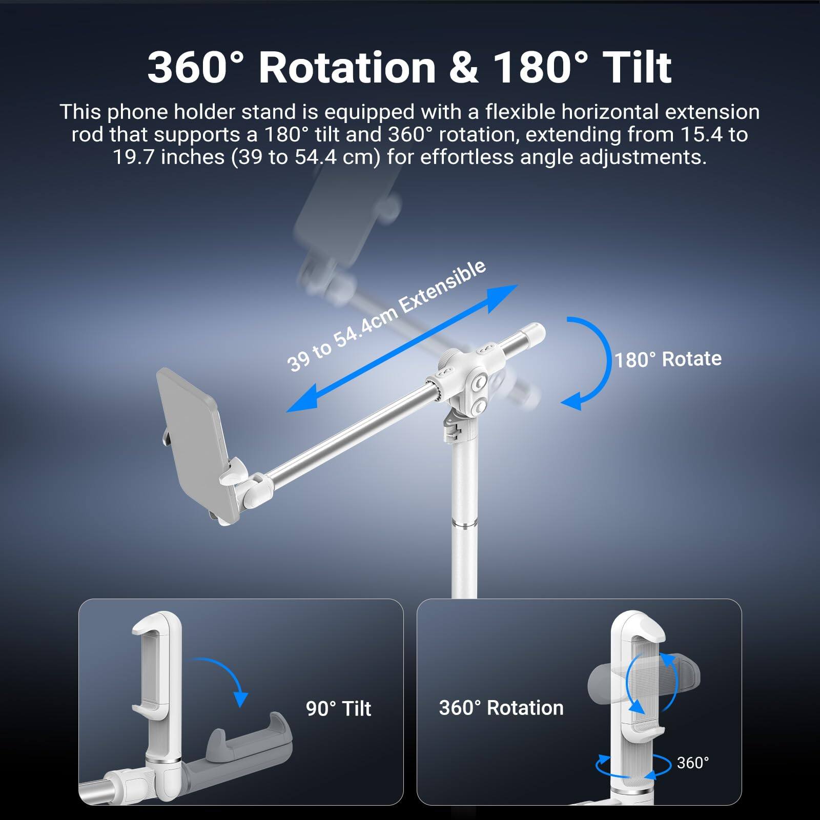 360° Rotation & 180° Tilt

This phone holder stand is equipped with a flexible horizontal extension rod that supports a 180° tilt and 360° rotation, extending from 15.4 to 19.7 inches (39 to 54.4 cm) for effortless angle adjustments.

- 39 to 54.4 cm Extensible
- 180° Rotate
- 90° Tilt
- 360° Rotation