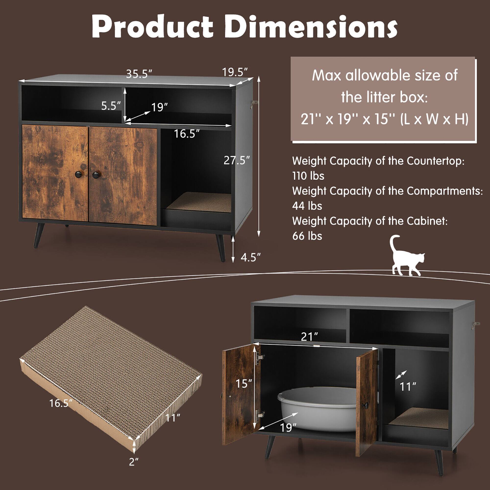 Product Dimensions  
35.5" (L) x 19.5" (H) x 27.5" (W)  
5.5" (H) x 19" (W) x 16.5" (D)  
4.5" (H) x 16.5" (W) x 11" (D)  
16.5" (L) x 11" (W) x 2" (H)  

Max allowable size of the litter box:  
21" x 19" x 15" (L x W x H)  

Weight Capacity:  
- Countertop: 110 lbs  
- Compartments: 44 lbs  
- Cabinet: 66 lbs