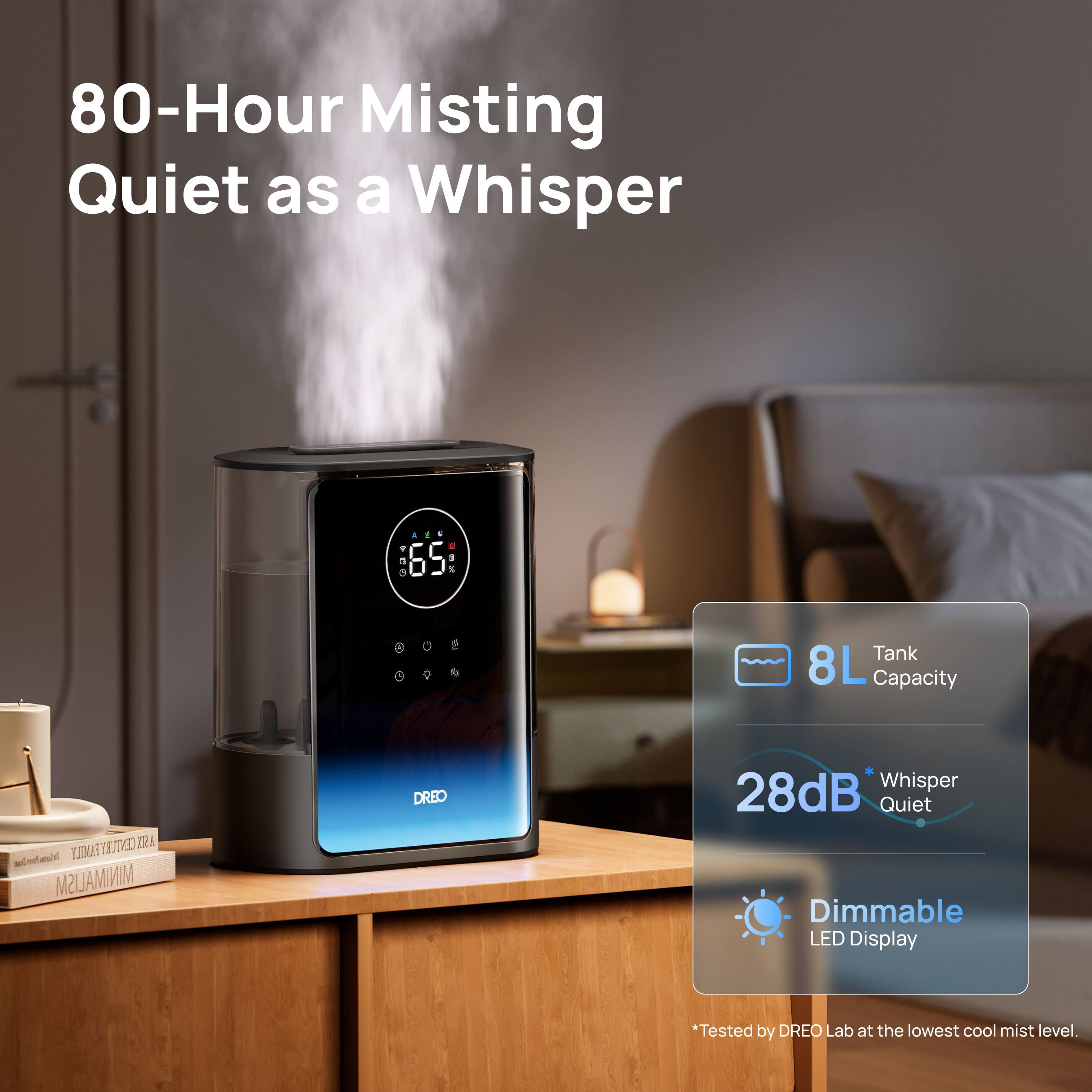 80-Hour Misting Quiet as a Whisper

AEF A TO 65 BY

0

Tank 8L Capacity

UNDARTRA MINIMALISM

DREO

28dB Whisper Quiet Dimmable LED Display

*Tested by DREO Lab at the lowest cool mist level.