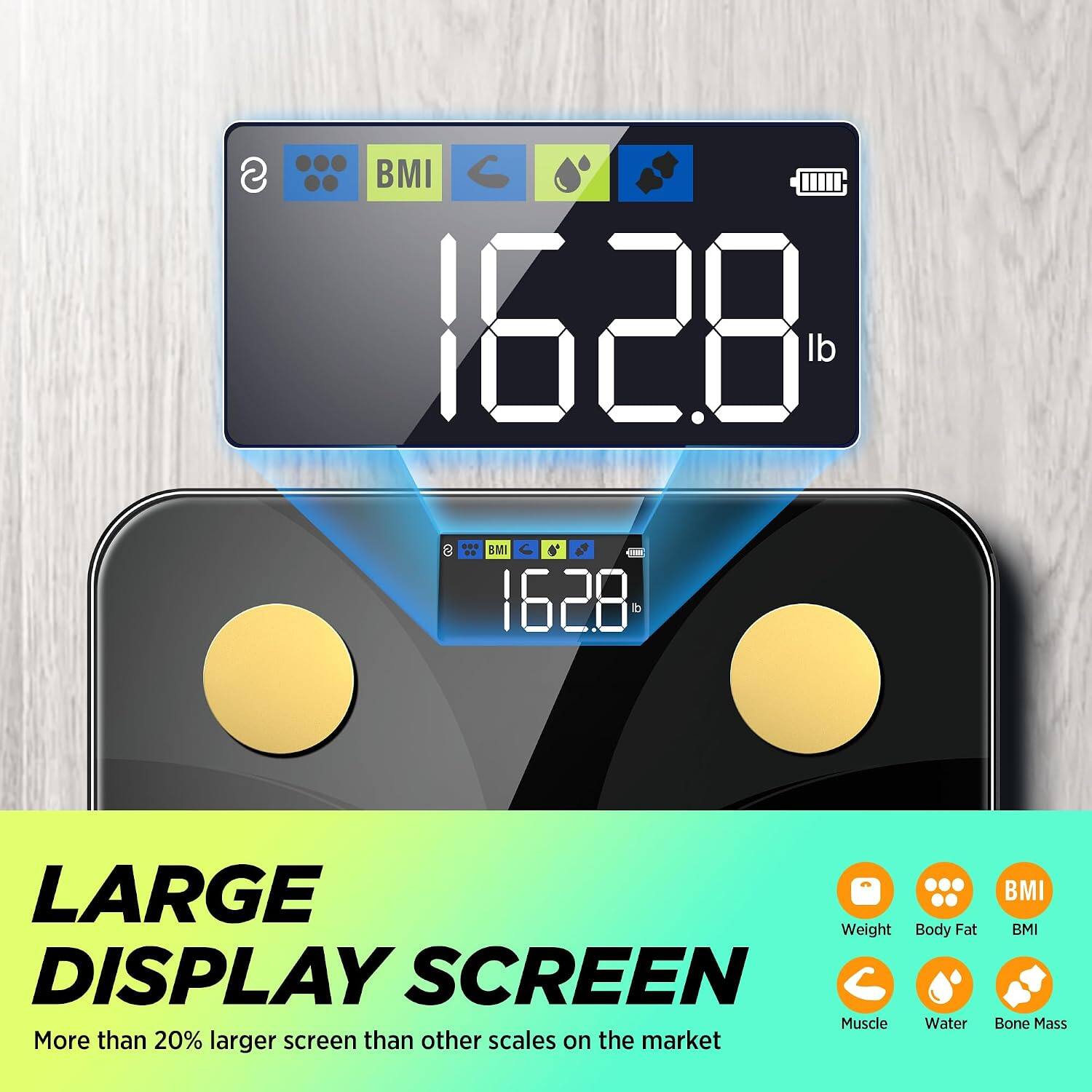 BMI 1628 lb

LARGE DISPLAY SCREEN
More than 20% larger screen than other scales on the market

BMI
Body Fat
Muscle
Water
Bone Mass