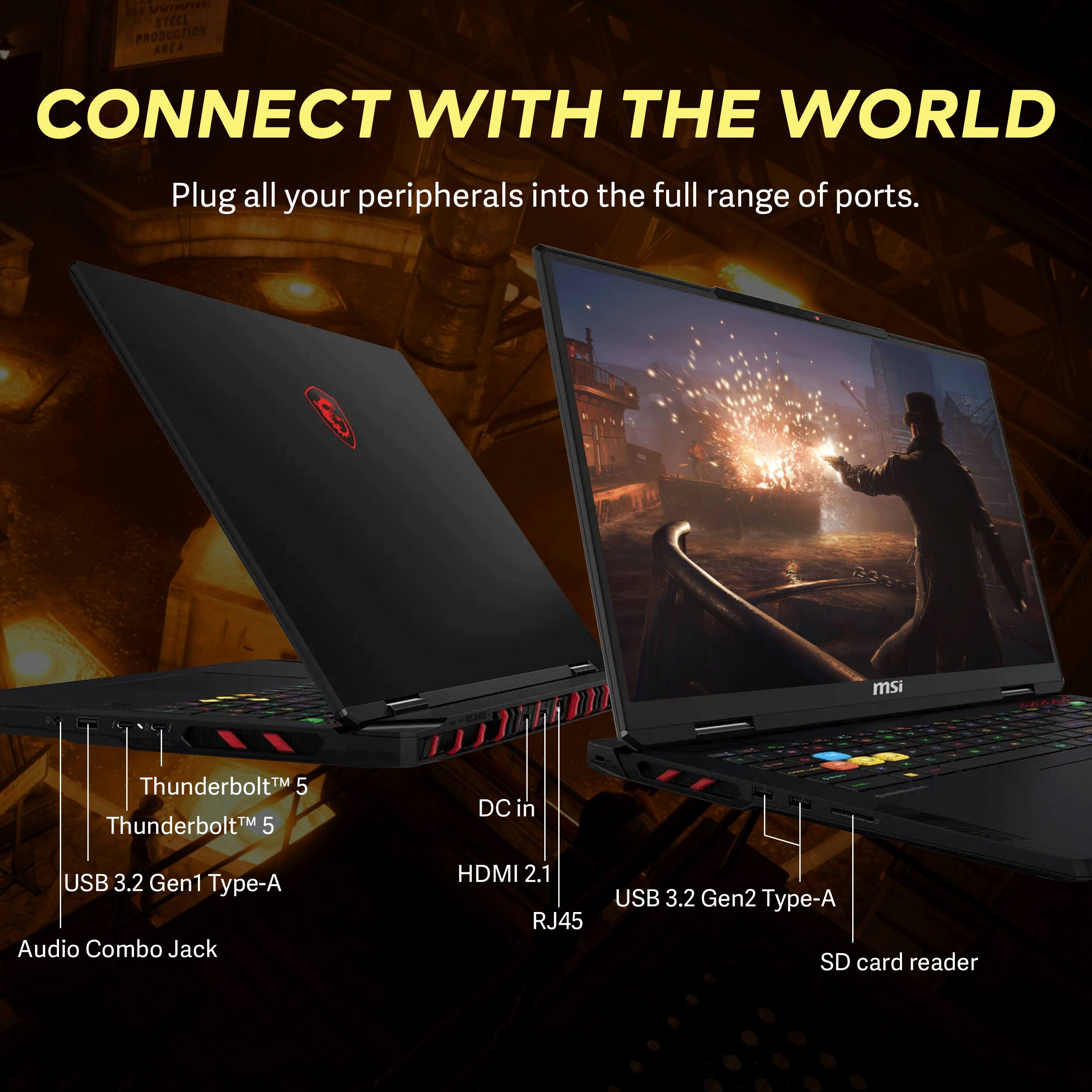 F EVON STEEL PRODUCTION AREA CONNECT WITH THE WORLD  
Plug all your peripherals into the full range of ports.  
msi  
Validate  
Thunderbolt 5  
Thunderbolt 5  
DC in  
USB 3.2 Gen1 Type-A  
Audio Combo Jack  
HDMI 2.1  
RJ45  
USB 3.2 Gen2 Type-A  
SD card reader