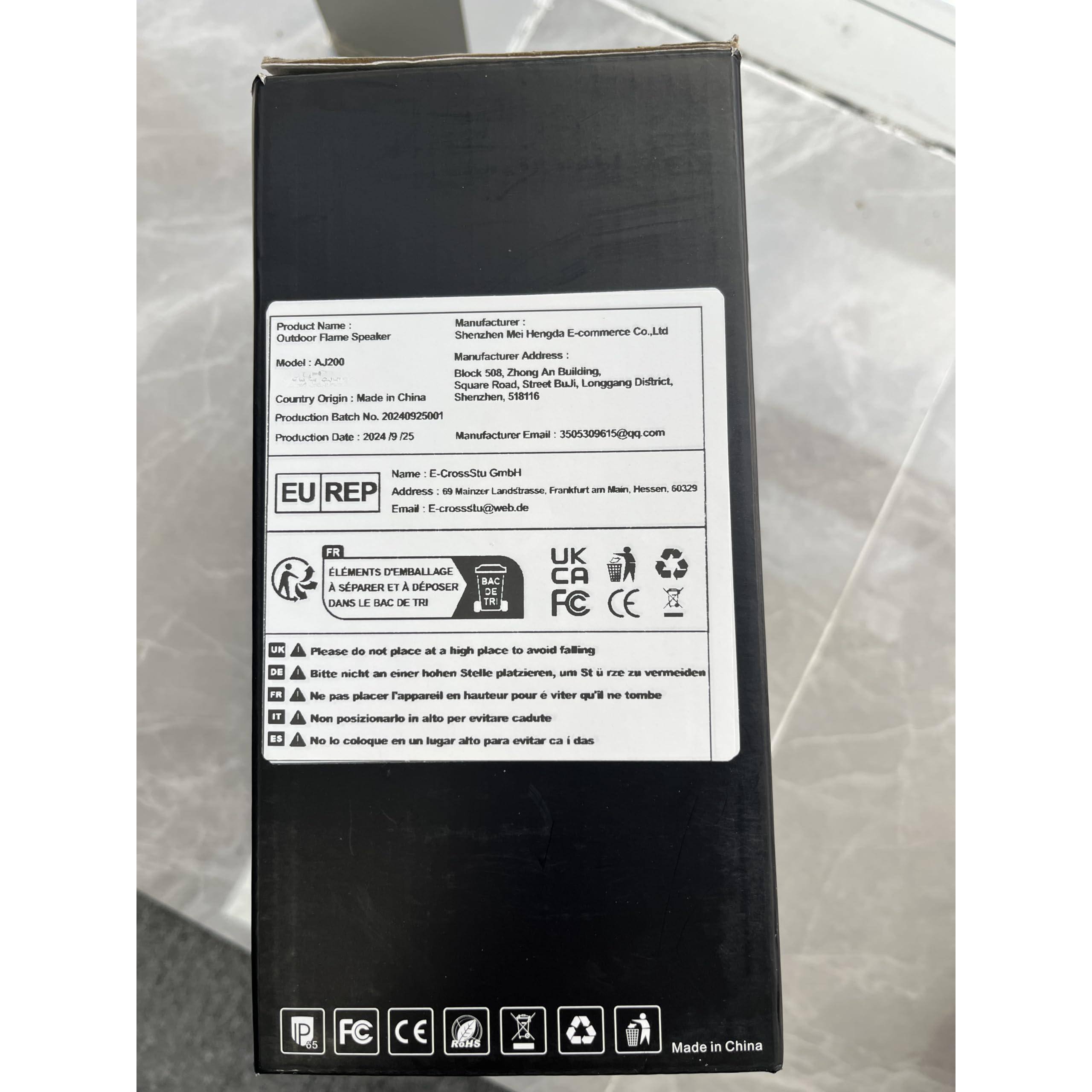 **Product Name:**
Outdoor Flame Speaker  
Model: A200

**Manufacturer:**
Shenzhen Me Hengda E-commerce Co., Ltd  
Address: Block 508, Zhong An Building, Square Road, Longgang District, Shenzhen, 518116, China  
Email: 3505300615@qq.com

**Country Origin:**
Made in China

**Production Batch No.:**
20240925001

**Production Date:**
2024/9/25

**EU REP:**
Name: E-CrossStu GmbH  
Address: 99 Main Landstrasse, Frankurt am Main, Hessen, 60239, Germany  
Email: E-crossstu@web.de

**Warning:**
- Please do not place at a high place to avoid falling
- Bitte nicht an einen hohen Stelle platzieren, um Sturz zu vermeiden
- Ne pas placer l'appareil en hauteur pour éviter qu'il ne tombe
- Non posizionare in alto per evitare caduta
- No lo coloque en un lugar alto