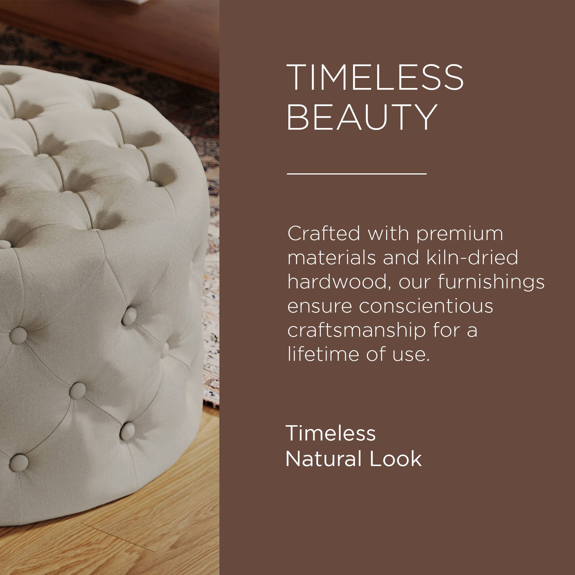 TIMELESS BEAUTY

Crafted with premium materials and kiln-dried hardwood, our furnishings ensure conscientious craftsmanship for a lifetime of use.

Timeless Natural Look