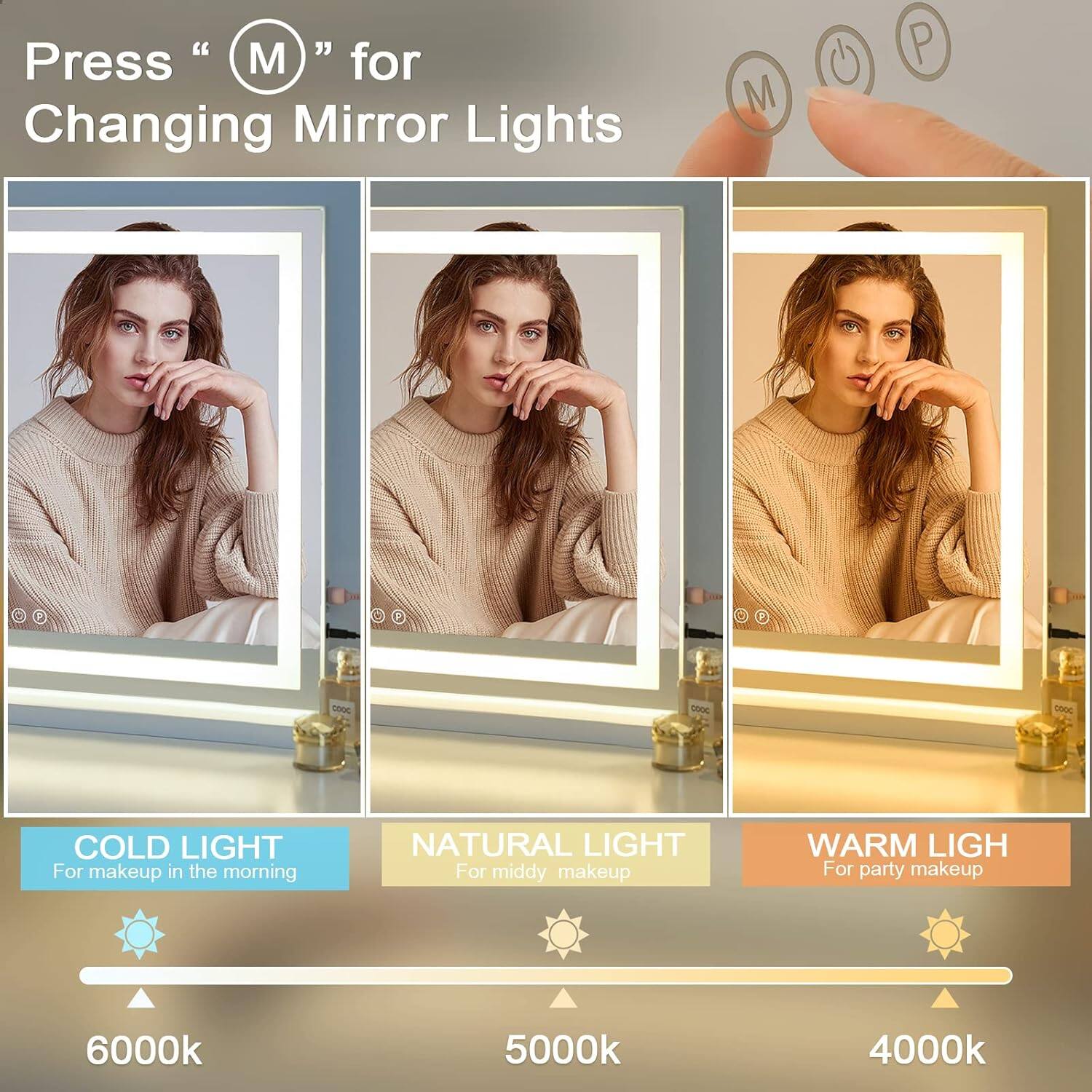Press "M" for Changing Mirror Lights

COLD LIGHT  
For makeup in the morning  
6000k

NATURAL LIGHT  
For middy makeup  
5000k

WARM LIGHT  
For party makeup  
4000k