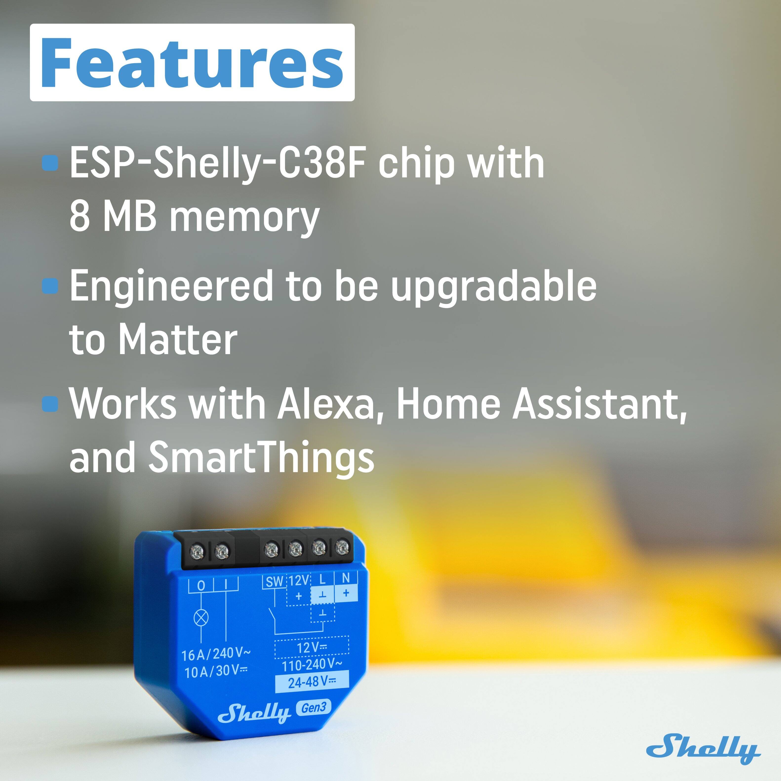 Features

- ESP-Shelly-C38F chip with 8 MB memory
- Engineered to be upgradable to Matter
- Works with Alexa, Home Assistant, and SmartThings

SW: 12V: L N + X 12V Foe 16A/240V~ 10A/30V= 110-240V~ 24-48Vm Gen3 Shelly