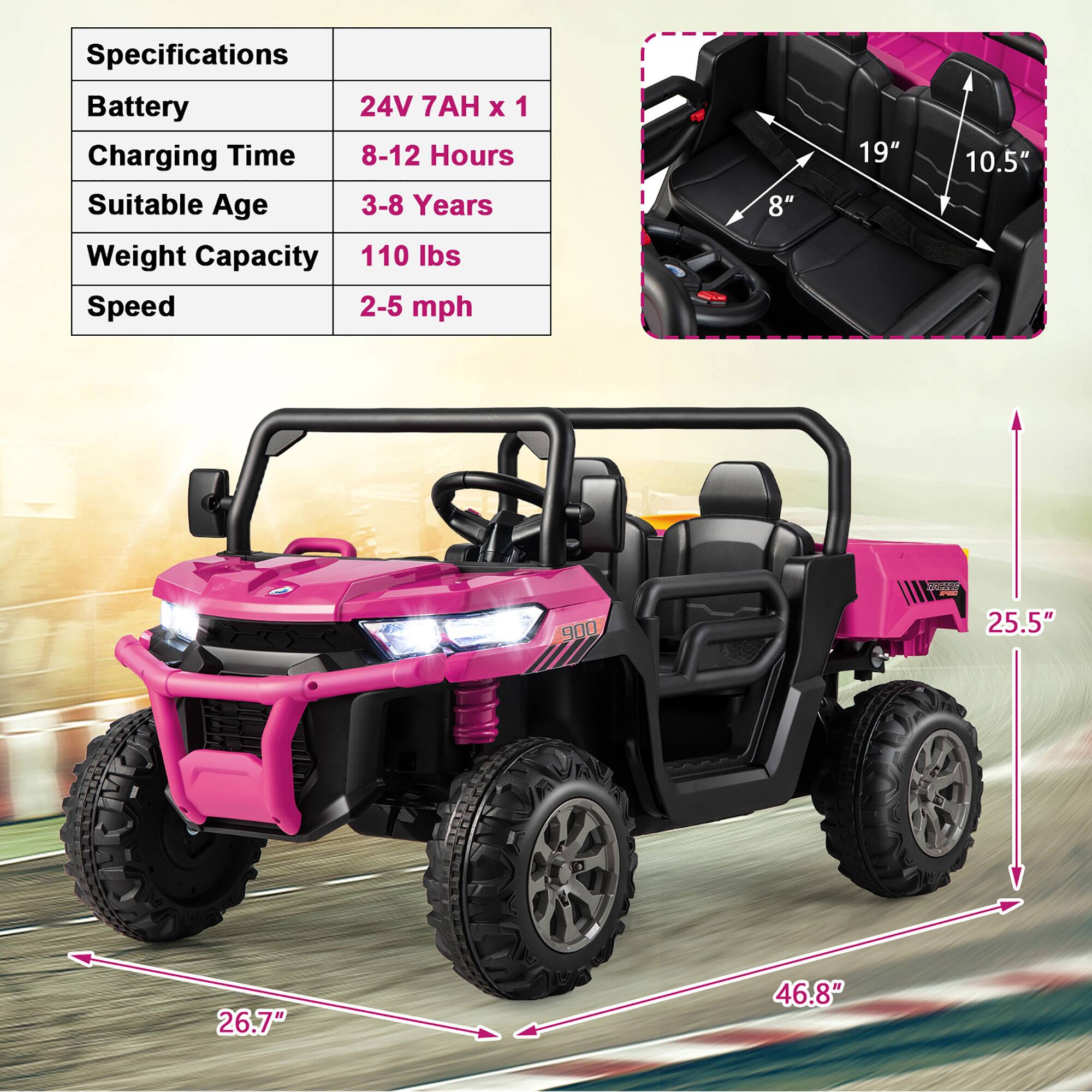 Specifications  
Battery: 24V 7AH x 1  
Charging Time: 8-12 Hours  
Suitable Age: 3-8 Years  
Weight Capacity: 110 lbs  
Speed: 2-5 mph  

Dimensions:  
- Seat Width: 19"  
- Seat Depth: 10.5"  
- Seat Height: 8"  
- Overall Length: 25.5"  
- Overall Width: 26.7"  
- Overall Height: 46.8"