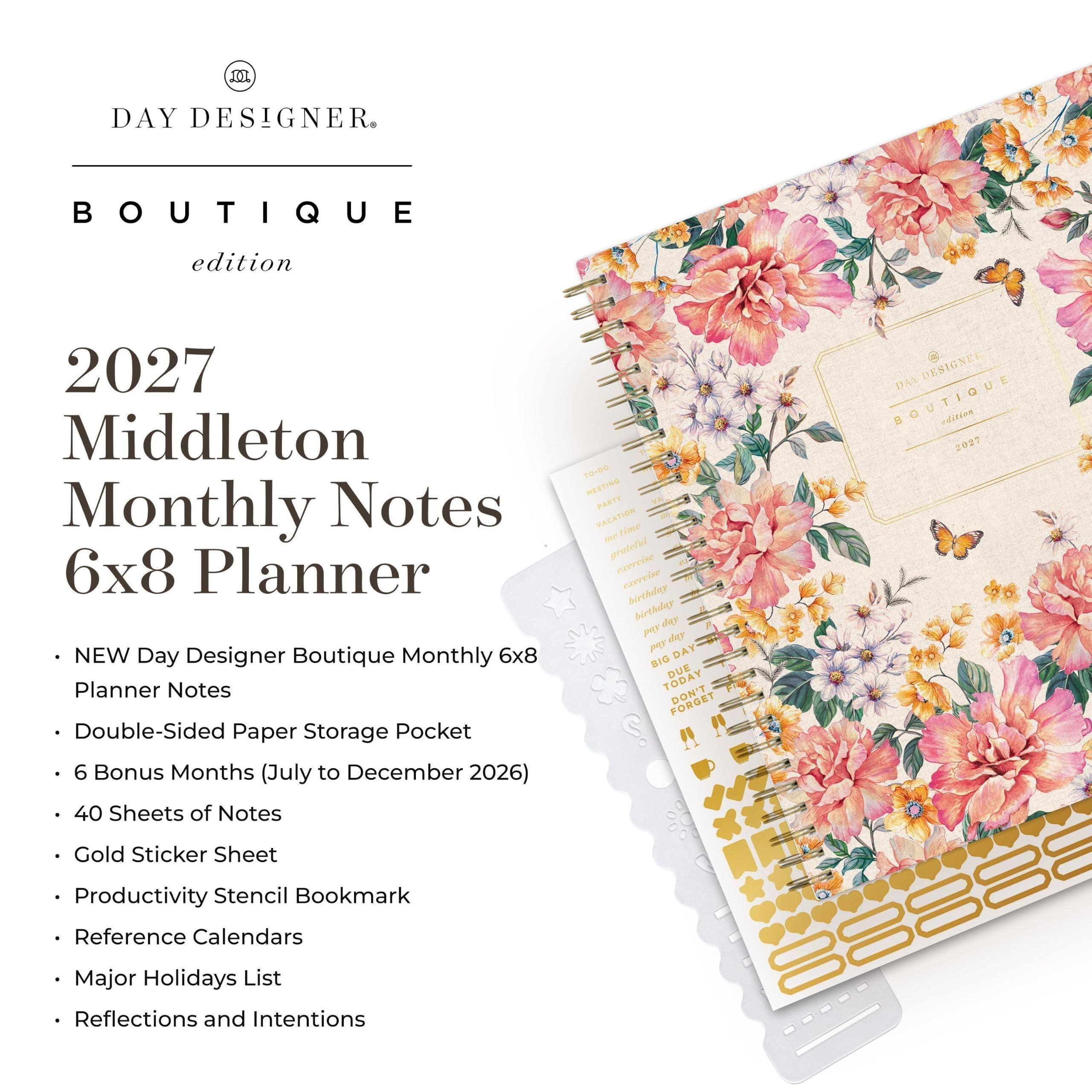 DAY DESIGNER  
BOUTIQUE  
edition  

2027 Middleton Monthly Notes 6x8 Planner  

- NEW Day Designer Boutique Monthly 6x8 Planner Notes  
- Double-Sided Paper Storage Pocket  
- 6 Bonus Months (July to December 2026)  
- 40 Sheets of Notes  
- Gold Sticker Sheet  
- Productivity Stencil Bookmark  
- Reference Calendars  
- Major Holidays List  
- Reflections and Intentions  

DAY DESIGNER BOUTIQUE edition 2027  
FONDO MEETING PARTY VACATION time me grateful exercise esercise birthday birthday day Ard day Kod DAY BIG DUE TODAY DON'T