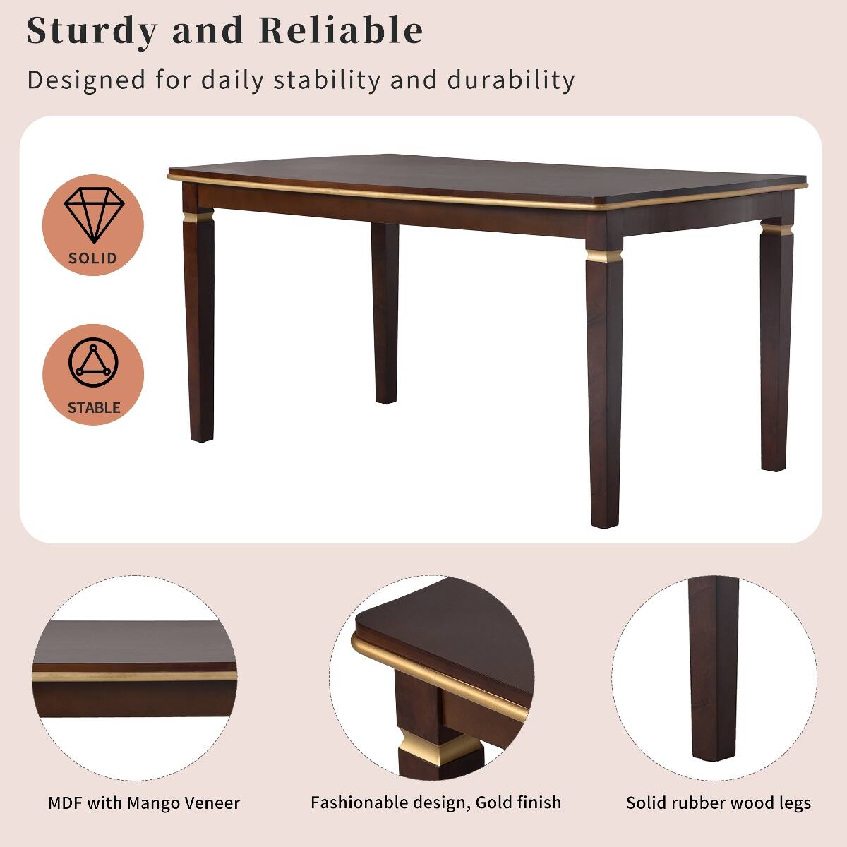 Sturdy and Reliable  
Designed for daily stability and durability

SOLID  
STABLE

MDF with Mango Veneer  
Fashionable design, Gold finish  
Solid rubber wood legs