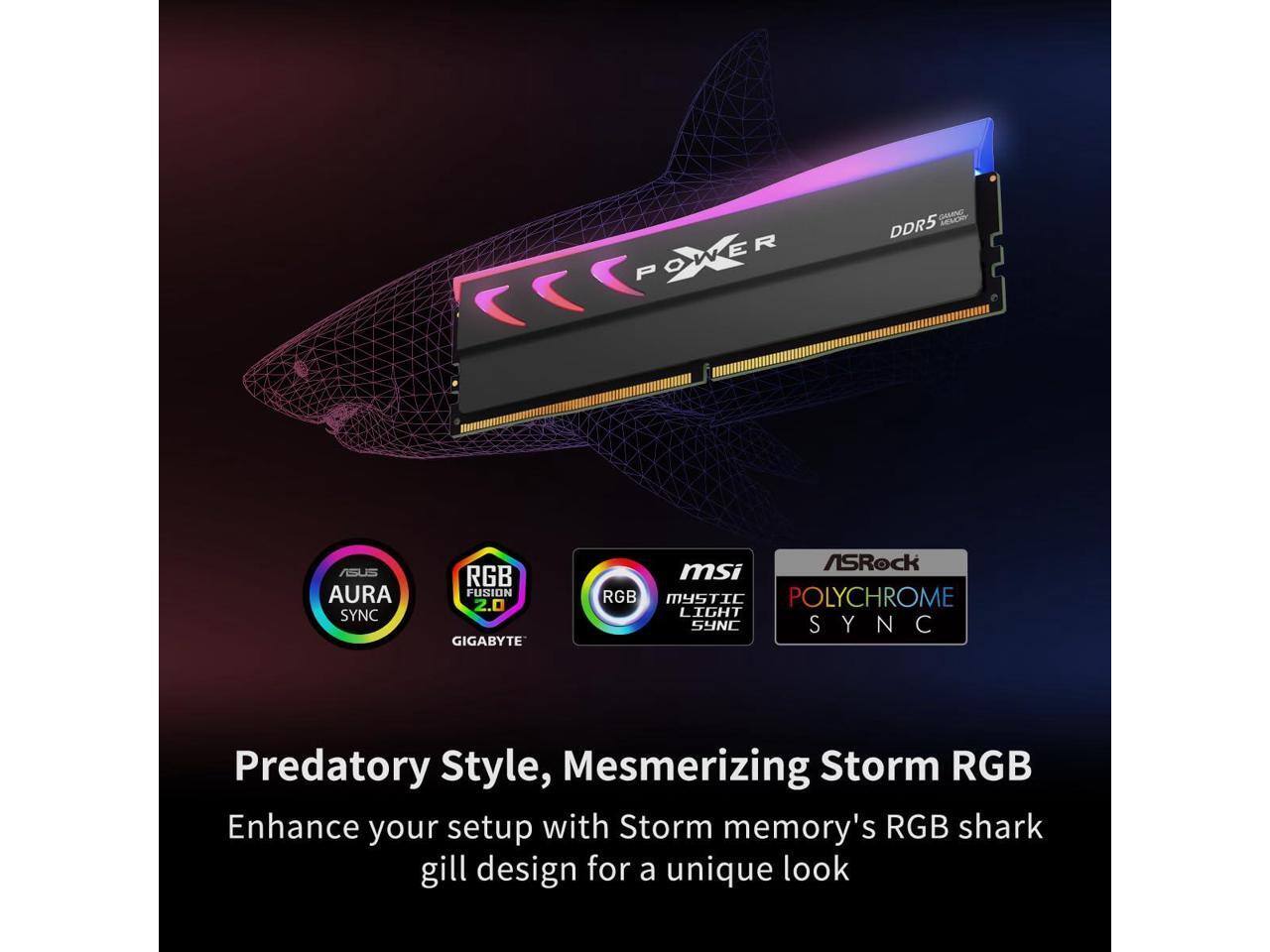 POWER GUANEE DDR5 ASUS AURA SYNC RGB FUSION 2.0 GIGABYTE ASRock MSI RGB MYSTIC POLYCHROME LIGHT SYNC SYNC Y N

Predatory Style, Mesmerizing Storm RGB Enhance your setup with Storm memory's RGB shark gill design for a unique look