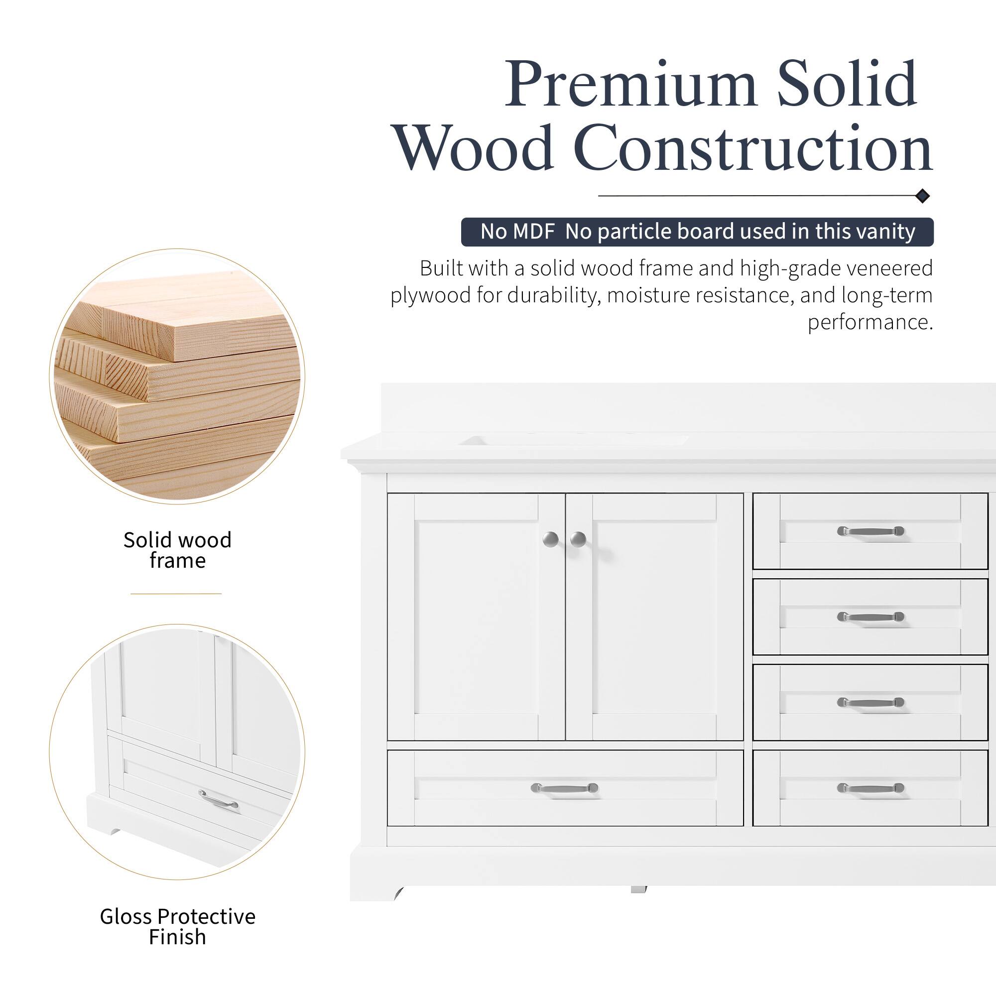 Premium Solid Wood Construction  
No MDF No particle board used in this vanity  
Built with a solid wood frame and high-grade veneered plywood for durability, moisture resistance, and long-term performance.  
Solid wood frame  
Gloss Protective Finish