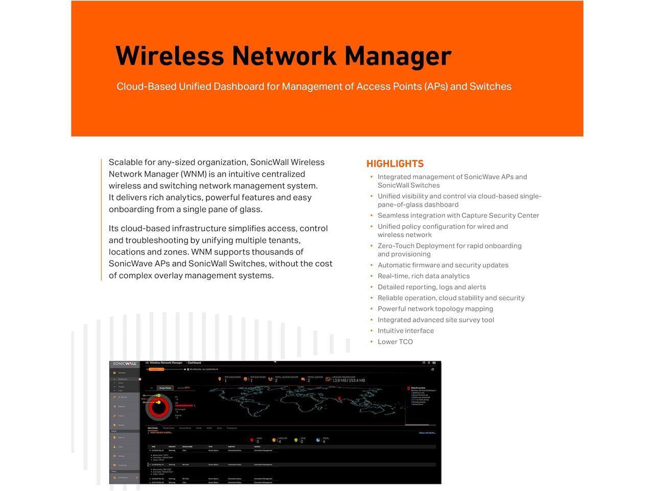 Wireless Network Manager  
Cloud-Based Unified Dashboard for Management of Access Points (APs) and Switches

Scalable for any-sized organization, SonicWall Wireless Network Manager (WNM) is an intuitive centralized wireless and switching network management system. It delivers rich analytics, powerful features, and easy onboarding from a single pane of glass. Its cloud-based infrastructure simplifies access, control, and troubleshooting by unifying multiple tenants, locations, and zones. WNM supports thousands of SonicWave APs and SonicWall Switches, without the cost of complex overlay management systems.

**HIGHLIGHTS**  
- Integrated management of SonicWave APs and SonicWall Switches  
- Unified visibility and control via cloud-based single-pane-of-glass dashboard  
- Seamless integration with Capture Security Center  
- Unified policy configuration for wired and wireless network  
- Zero-Touch Deployment for rapid onboarding and provisioning  
- Automatic firmware and security updates  
- Real-time, rich data analytics  
- Detailed reporting, logs, and alerts  
- Reliable operation, cloud stability, and security  
- Powerful network topology mapping  
- Integrated advanced site survey tool  
- Intuitive interface  
- Lower TCO