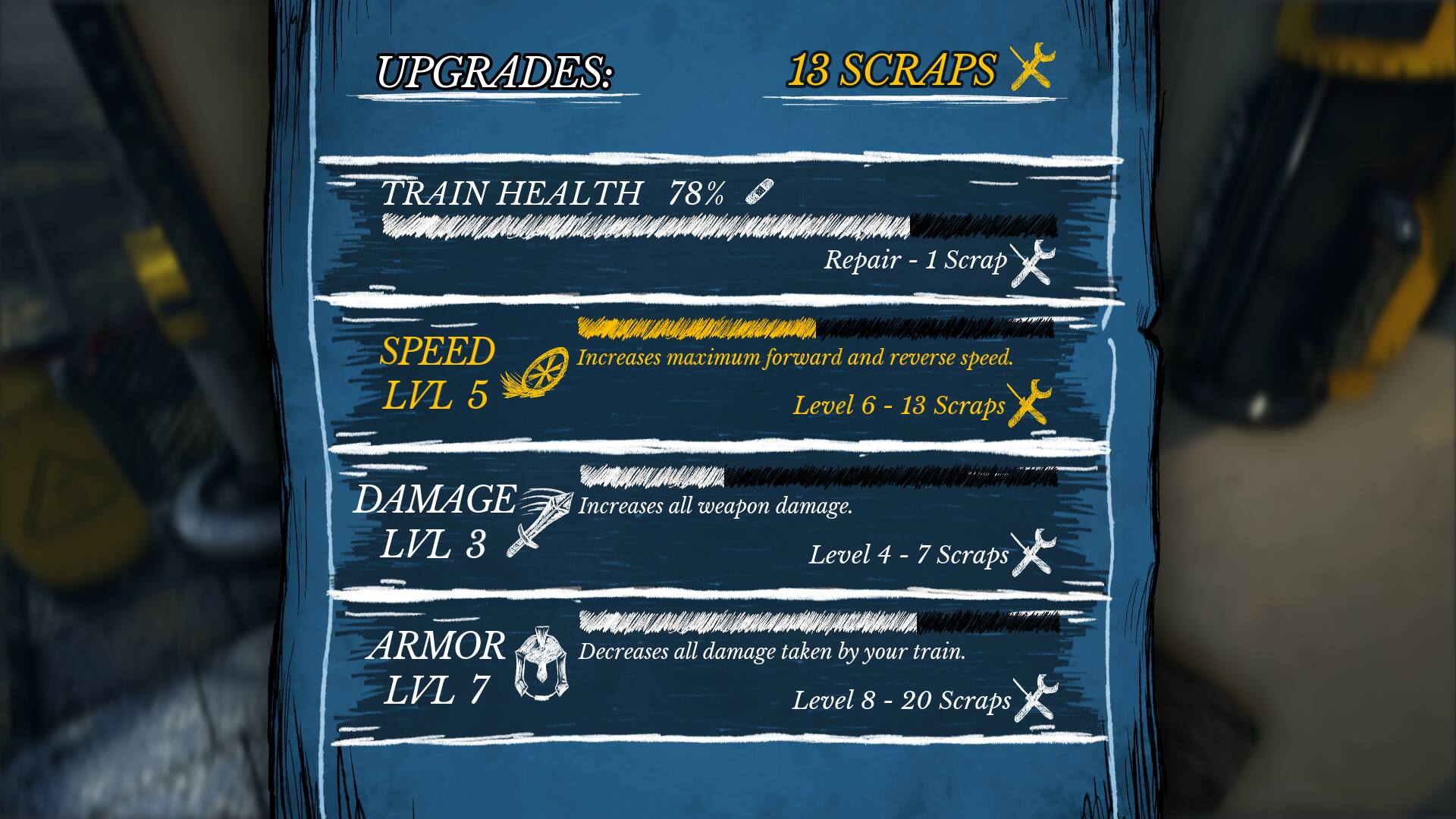 UPGRADES: 13 SCRAPS
TRAIN HEALTH: 78%
Repair - 1 - 1 Scrap
SPEED: LVL 5
Increases maximum forward and reverse speed.
Level 6 - 13 Scraps
DAMAGE: Increases all weapon damage.
LVL 3
Level 4-7 - 4
7 Scraps
ARMOR: LVL 7
Decreases all damage taken by your train.
Level 8-20 - 8
Scraps