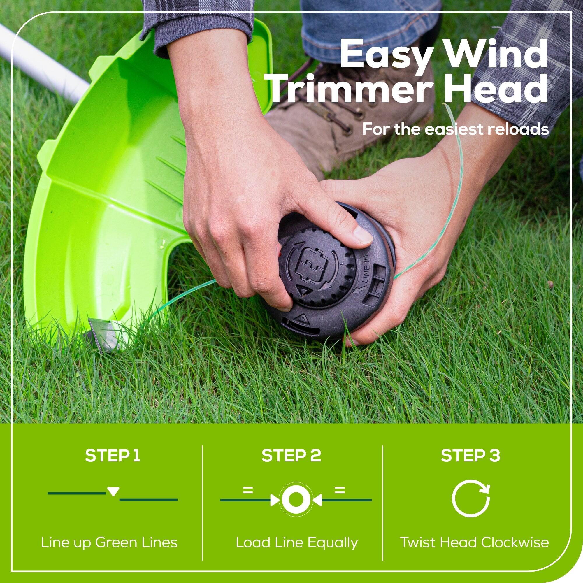 Easy Wind Trimmer Head  
For the easiest reloads  

IN LINE  
STEP 1  
Line up Green Lines  

STEP 2  
Load Line Equally  

STEP 3  
Twist Head Clockwise