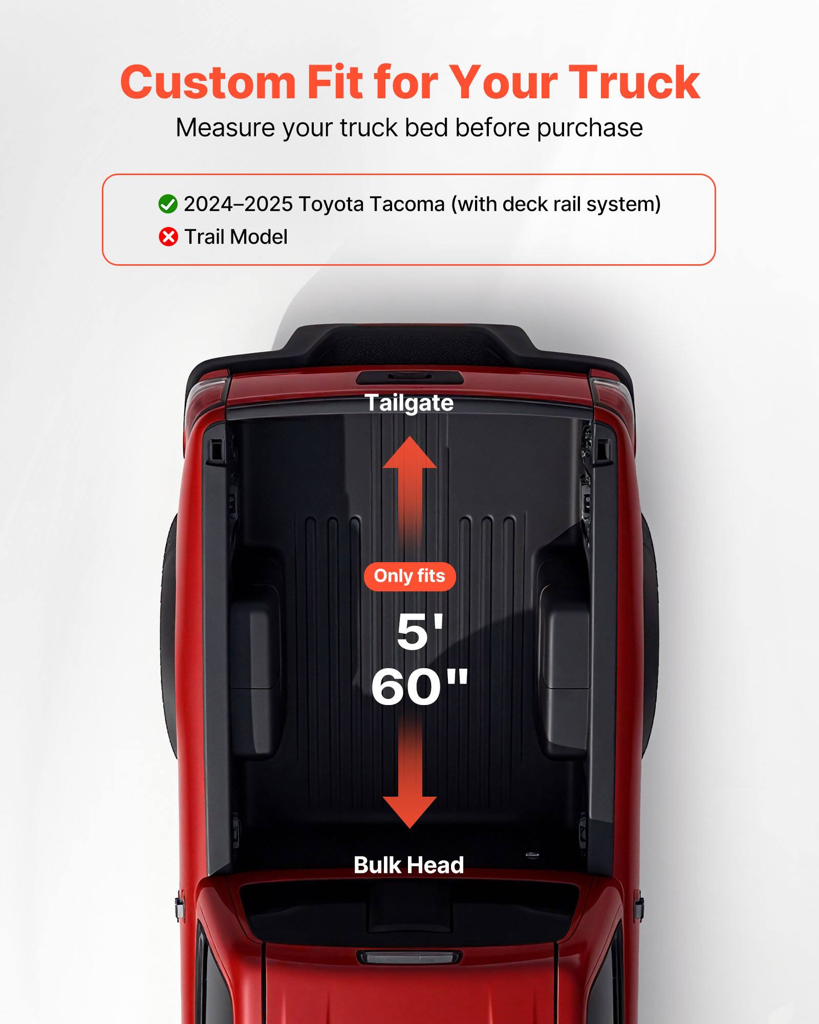 Custom Fit for Your Truck  
Measure your truck bed before purchase  

✓ 2024–2025 Toyota Tacoma (with deck rail system)  
✗ Trail Model  

Tailgate  
Only fits  
5' 60"  

Bulk Head