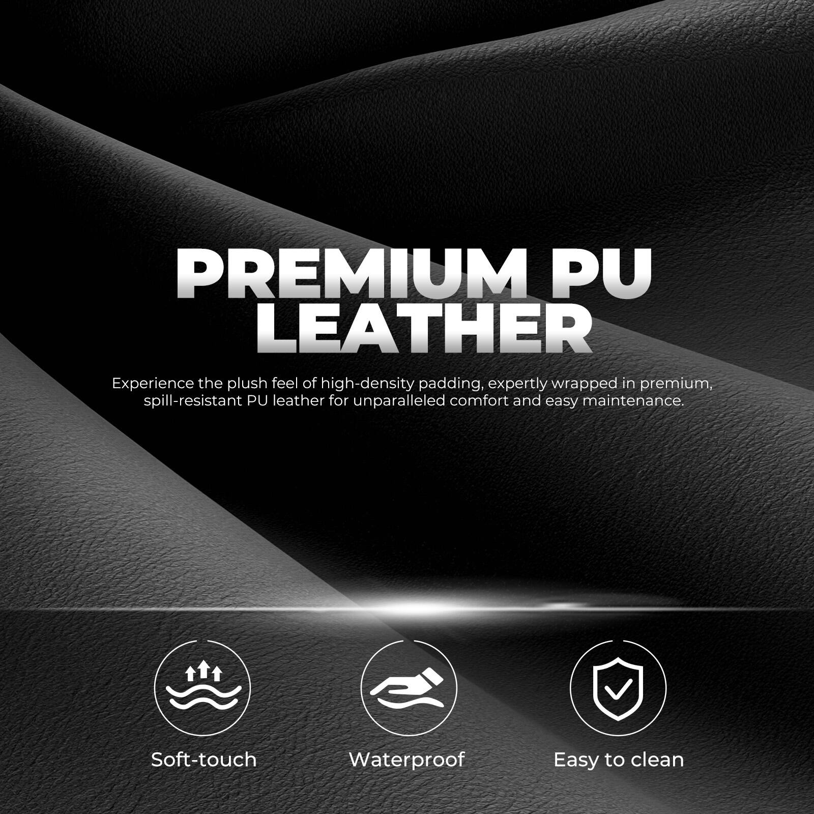PREMIUM PU LEATHER

Experience the plush feel of high-density padding, expertly wrapped in premium, spill-resistant PU leather for unparalleled comfort and easy maintenance.

- Soft-touch
- Waterproof
- Easy to clean