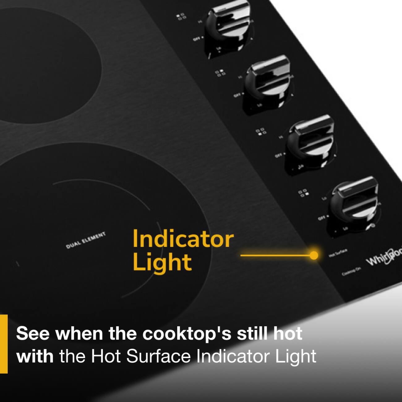 99
no
:
NO
is
...
is
110

LG
DUAL ELEMENT Indicator Light
OFF LO Surface Whirlpool Cooking
See when the cooktop's still hot with the Hot Surface Indicator Light