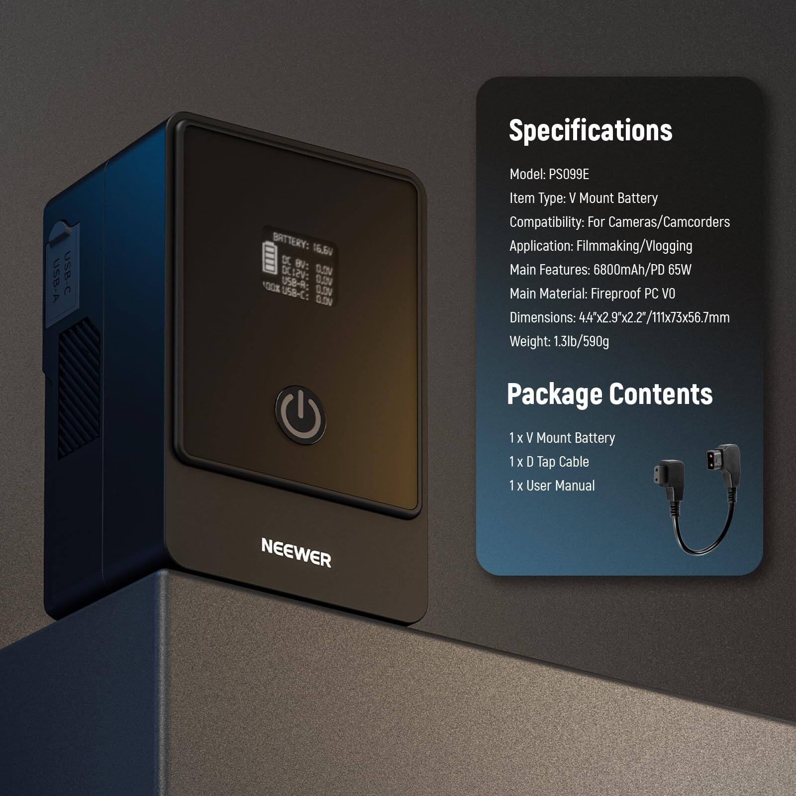 Specifications

Model: PS099E  
Item Type: V Mount Battery  
Battery Compatibility: For Cameras/Camcorders  
Application: Filmmaking/Vlogging  
Main Features: 6800mAh/PD 65W  
Main Material: Fireproof PC VO  
Dimensions: 4.4"x2.9x2.2"/111x73x56.7mm  
Weight: 1.3lb/590g  

Package Contents  
1 x V Mount Battery  
1 x D Tap Cable  
1 x User Manual  

USB-A USB-C  
BATTERY: 16.6V  
DC: 0.0V  
USB-A: 0.0V  
USB-C: 0.0V  
USB-A: 0.0V  
USB-C: 0.0V  

NEEWER