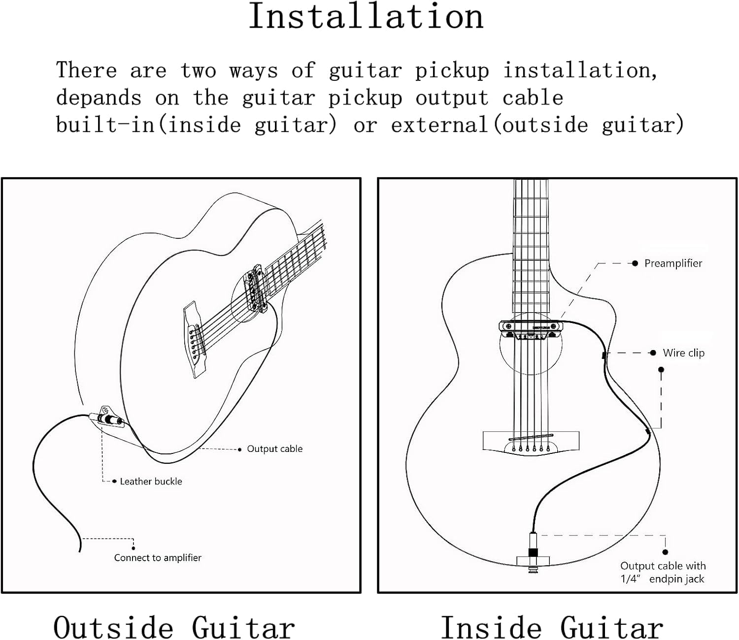 Installation

There are two ways of guitar pickup installation, depending on the guitar pickup output cable built-in (inside guitar) or external (outside guitar).

Outside Guitar

- Preamplifier
- Wire clip
- Output cable with 1/4" endpin jack

Inside Guitar

- Output cable
- Leather buckle
- Connect to amplifier