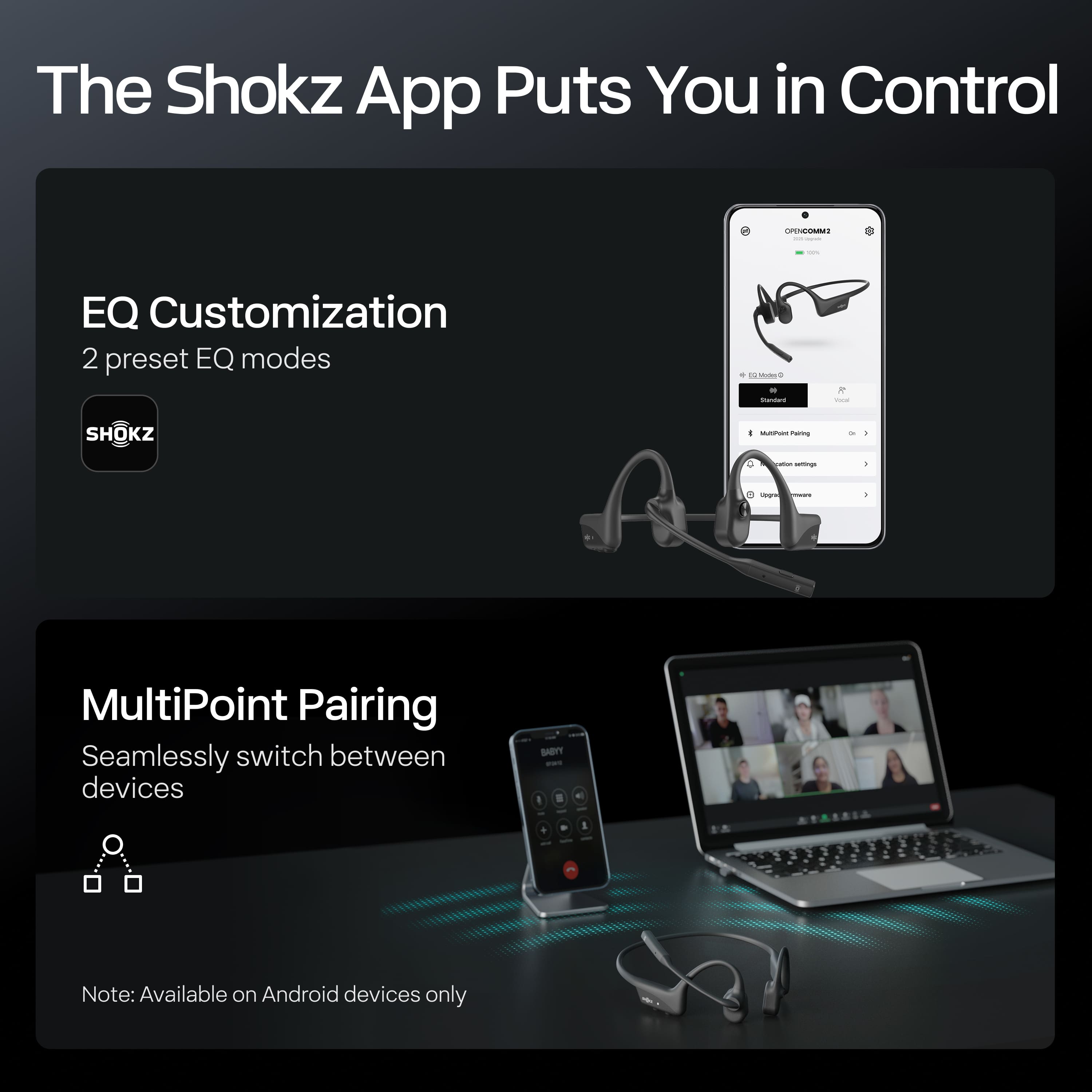 The Shokz App Puts You in Control
EQ Customization
2 preset EQ modes
MultiPoint Pairing
Seamlessly switch between devices
Note: Available on Android devices only
