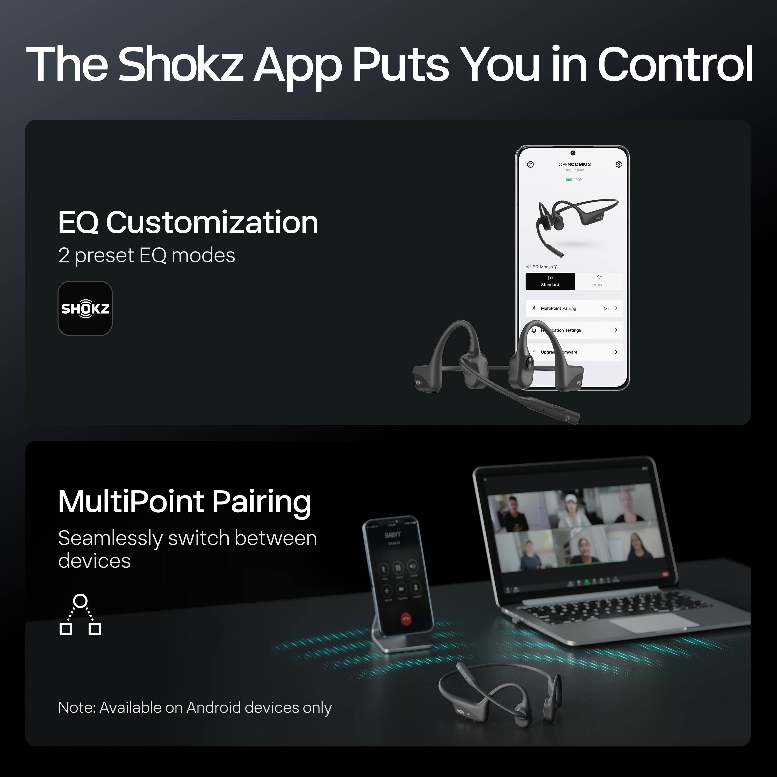 The Shokz App Puts You in Control

EQ Customization
2 preset EQ modes

MultiPoint Pairing
Seamlessly switch between devices

Note: Available on Android devices only