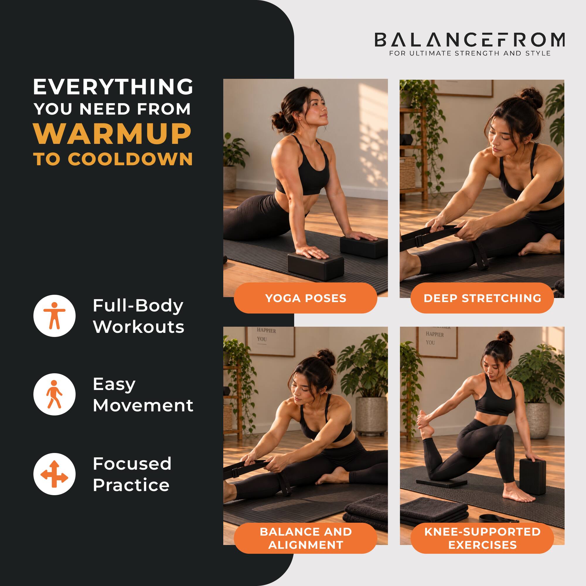 BALANCEFROM FOR ULTIMATE STRENGTH AND STYLE

EVERYTHING YOU NEED FROM WARMUP TO COOLDOWN

Full-Body Workouts
YOGA POSES
DEEP STRETCHING
Easy Movement
Focused Practice
BALANCE AND ALIGNMENT
KNEE-SUPPORTED EXERCISES