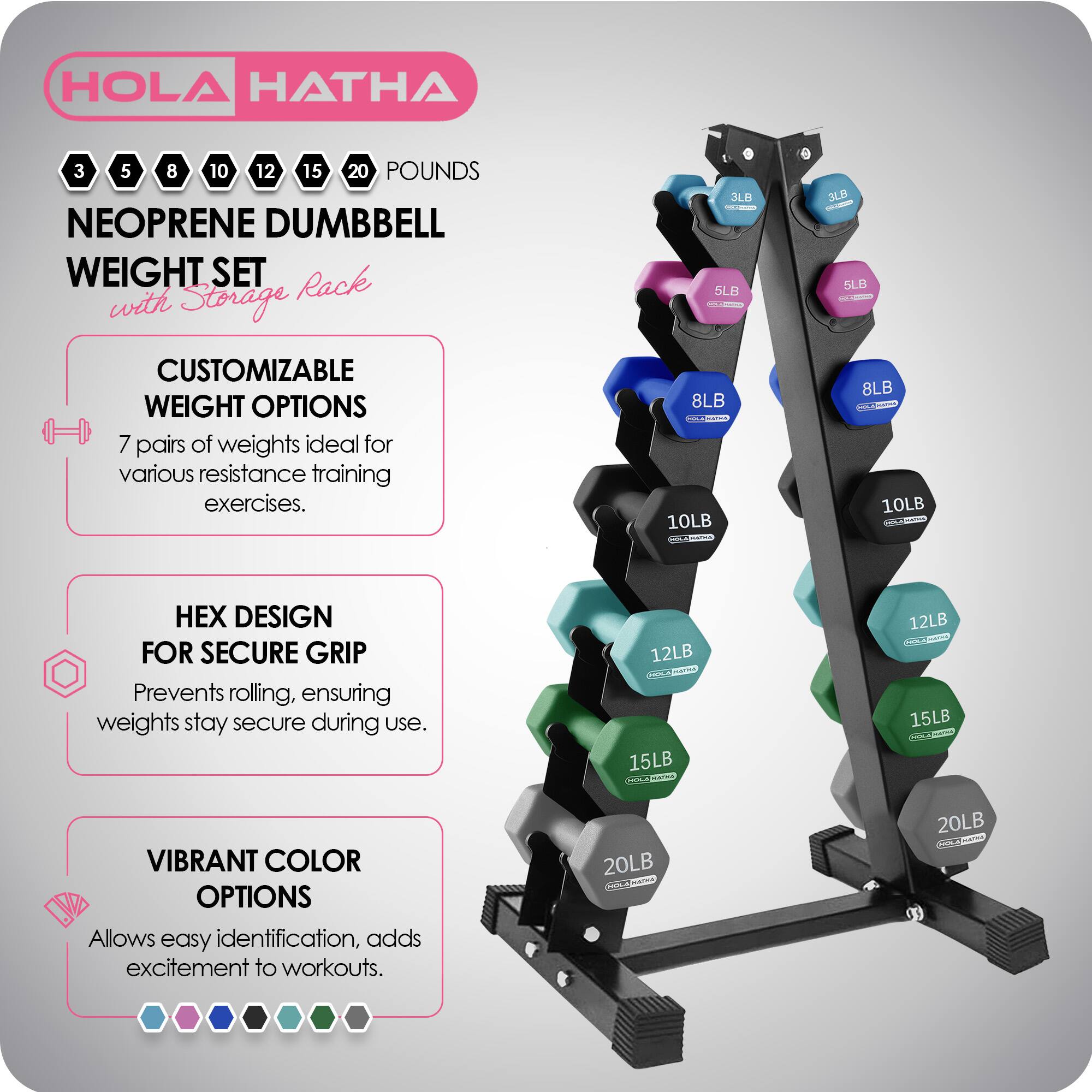 HOLA HATHA 3 5 8 10 12 15 20 POUNDS NEOPRENE DUMBBELL WEIGHT SET with Storage Rack

CUSTOMIZABLE WEIGHT OPTIONS
7 pairs of weights ideal for various resistance training exercises.

HEX DESIGN FOR SECURE GRIP
Prevents rolling, ensuring weights stay secure during use.

VIBRANT COLOR OPTIONS
Allows easy identification, adds excitement to workouts.