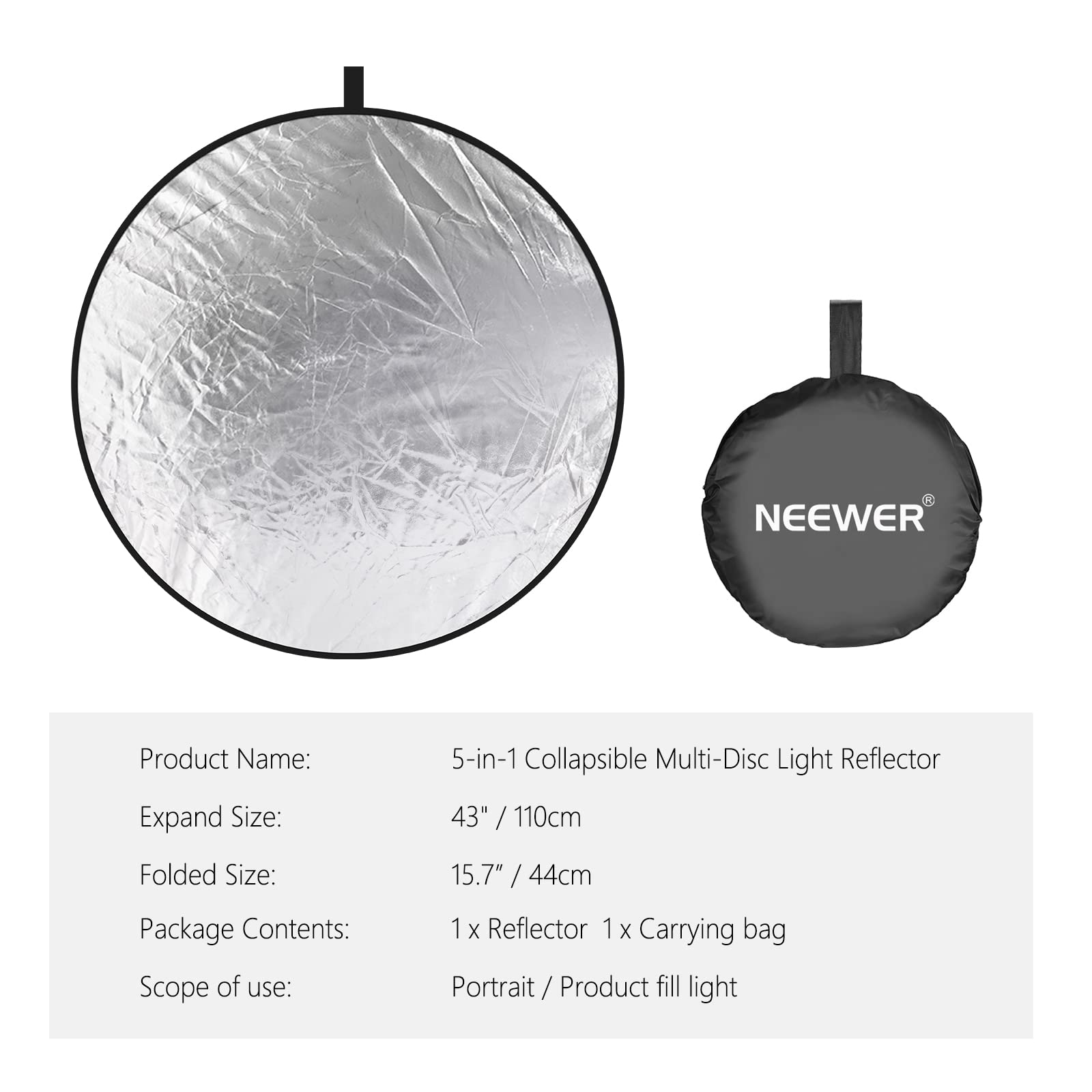 **Product Name:**  
5-in-1 Collapsible Multi-Disc Light Reflector

**Expand Size:**  
43" / 110cm

**Folded Size:**  
15.7" / 44cm

**Package Contents:**  
1 x Reflector  
1 x Carrying bag

**Scope of use:**  
Portrait / Product fill light