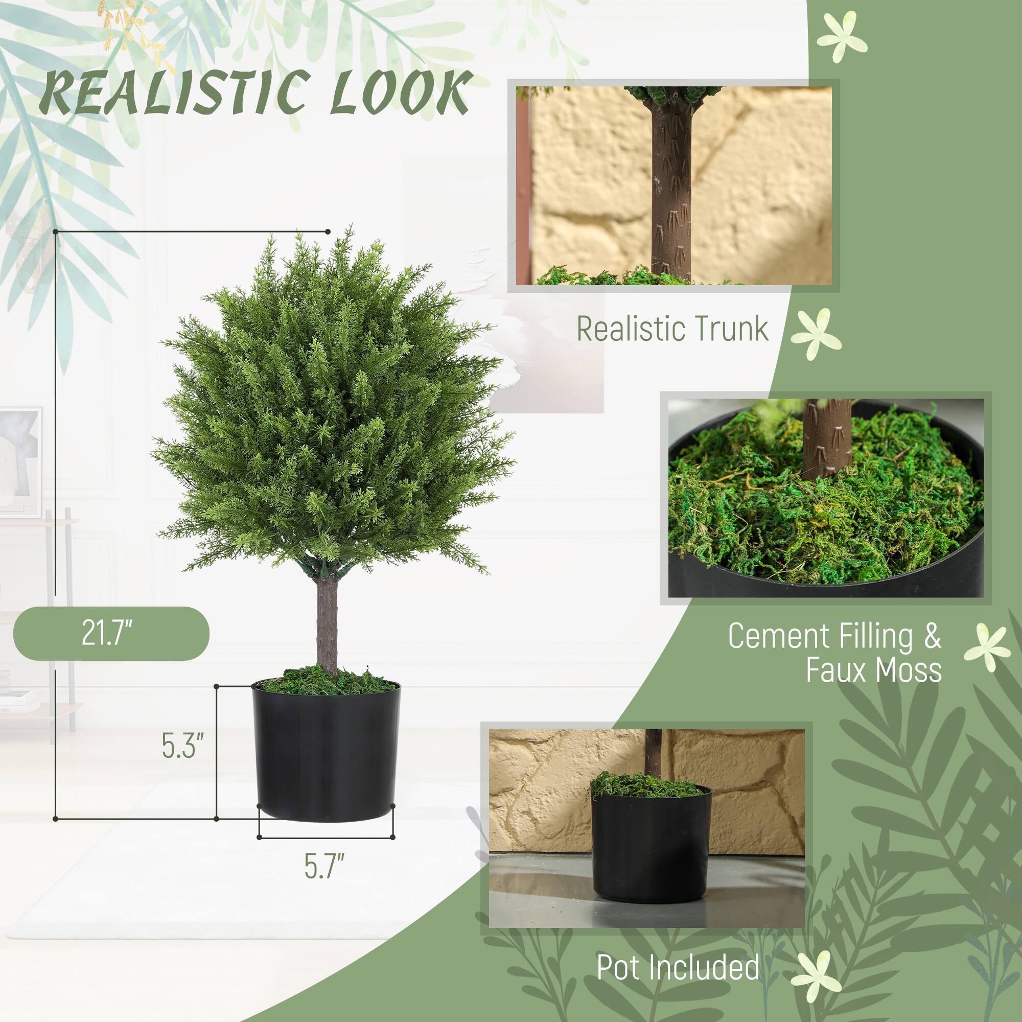 REALISTIC LOOK
Realistic Trunk
21.7"
Cement Filling & Faux Moss
5.3"
5.7"
Pot Included