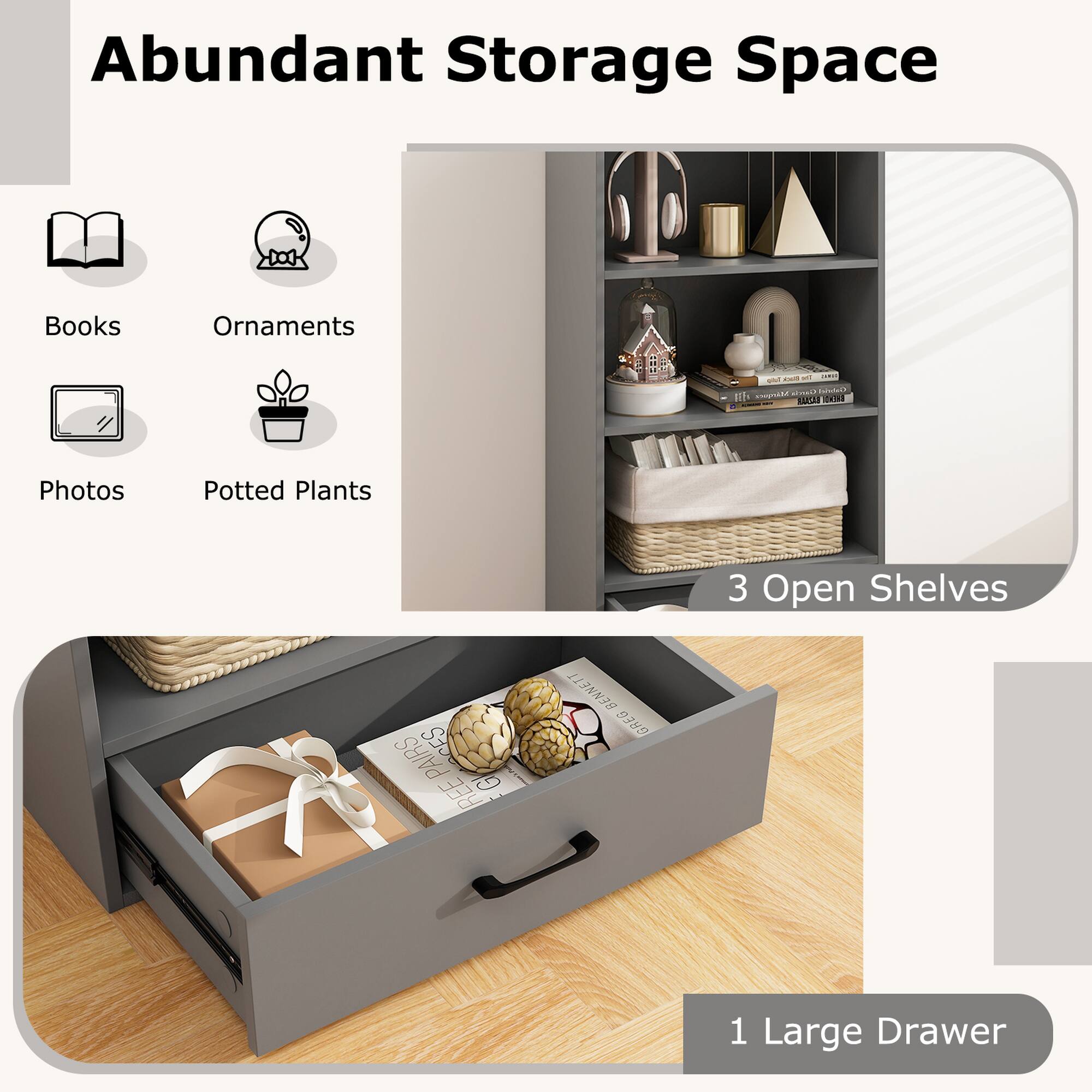 Abundant Storage Space
Books, Ornaments, Photos, Potted Plants
3 Open Shelves
1 Large Drawer