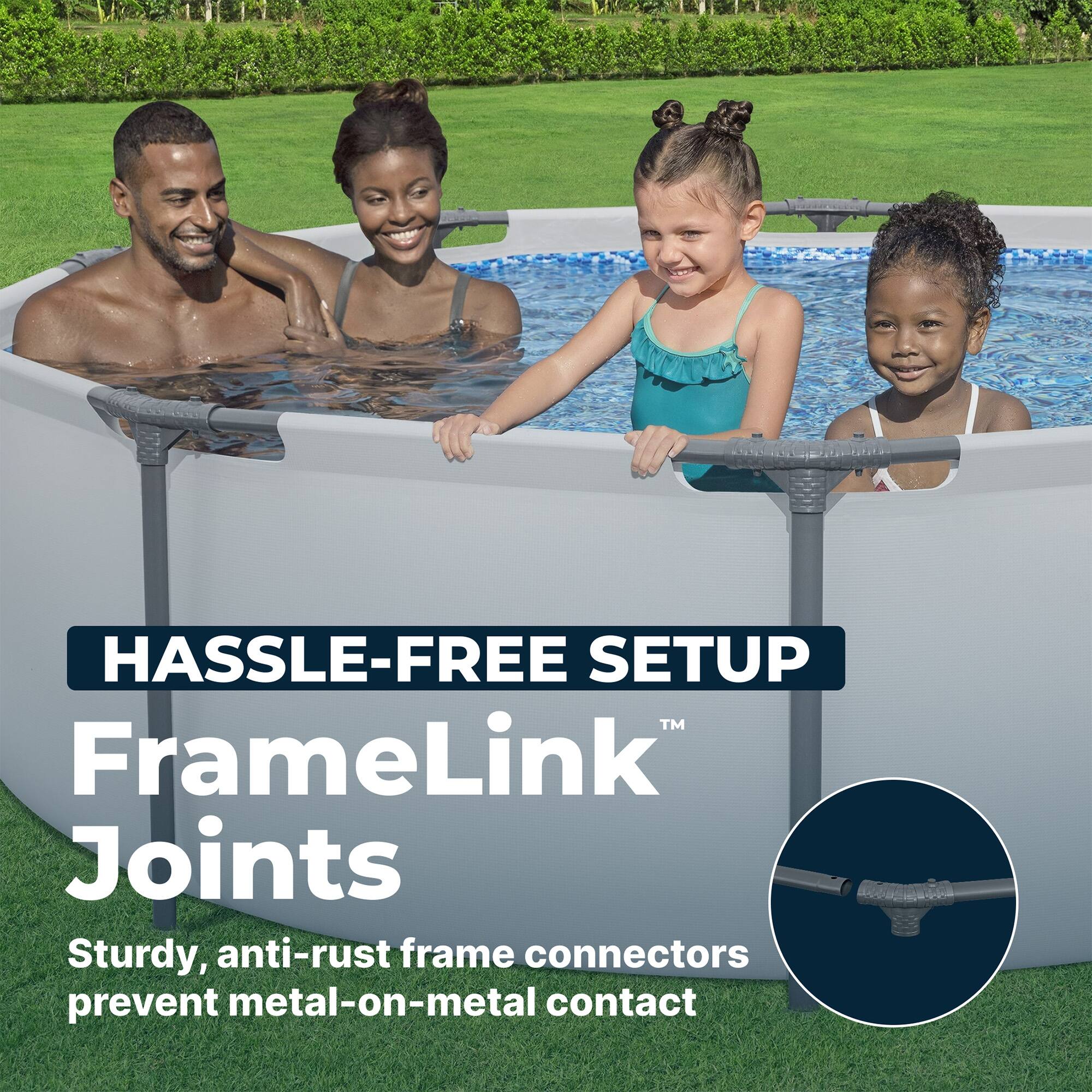 HASSLE-FREE SETUP  
FrameLink™ Joints  
Sturdy, anti-rust frame connectors prevent metal-on-metal contact
