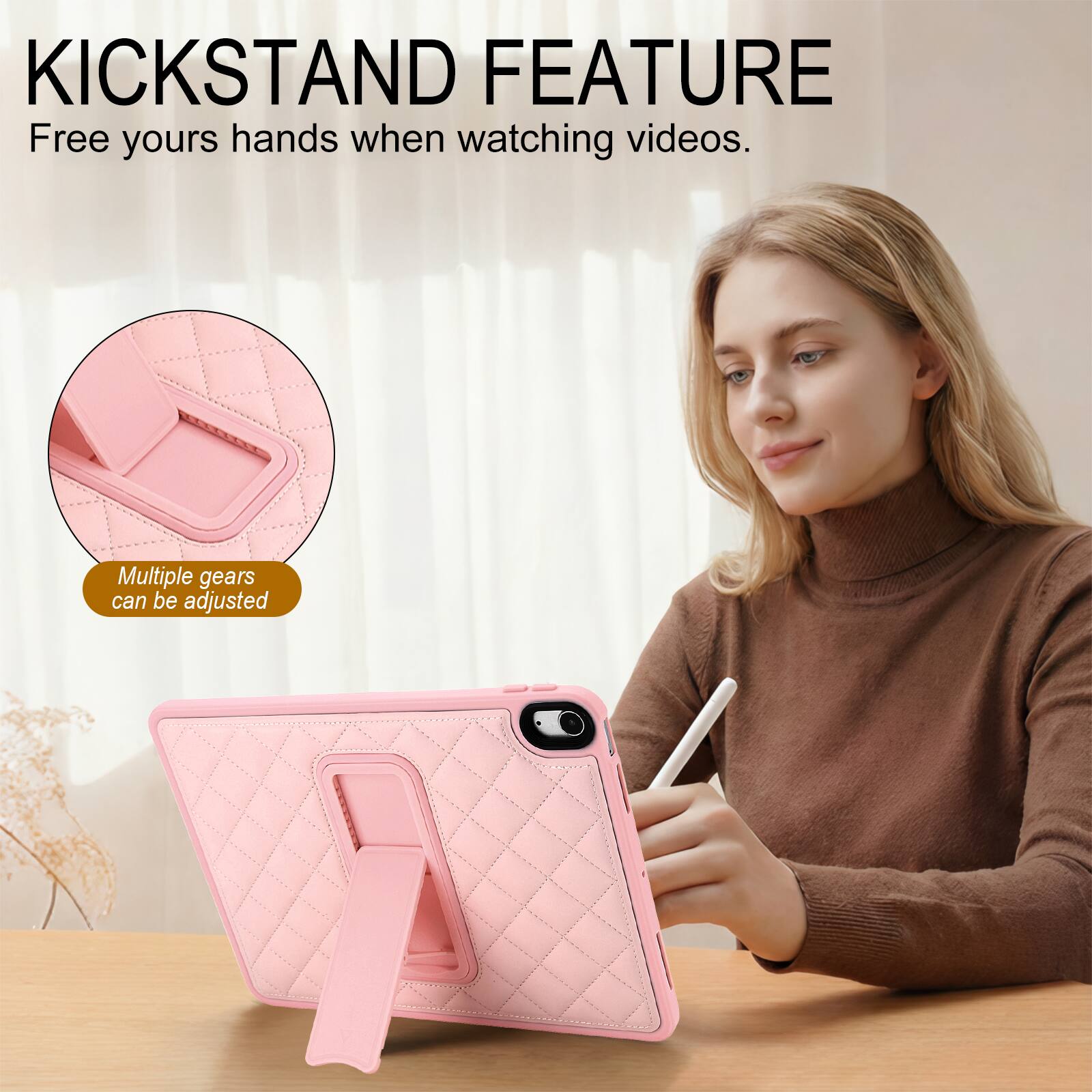 KICKSTAND FEATURE  
Free your hands when watching videos.  
Multiple gears can be adjusted