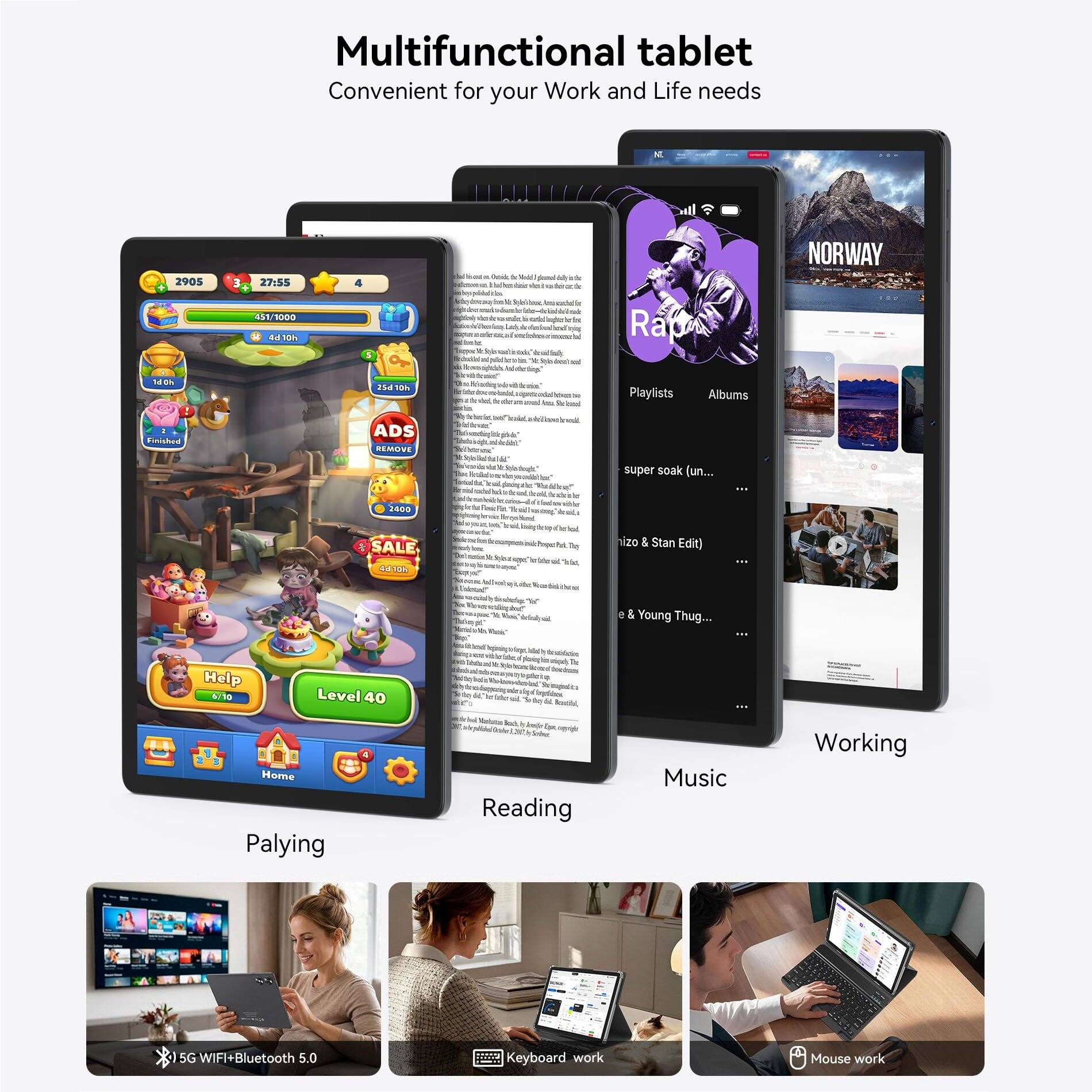 Multifunctional tablet Convenient for your Work and Life needs

2905
27:55 451/1000 4d 10h
4 5
Vitamin de Wt. a S R
la
Raju
NORWAY
25d 10h
Acain - &
Playlists
Albums
2 Finished
ADS REMOVE
super soak (un...
2400 SALE 10h
living
R.
by Tay
nizo & Stan Edit)
"o"
e & Young Thug...
Help 6/10
Level 40
Home Palying
Auch Reading
Music
Working
5G WIFI+Bluetooth 5.0
Keyboard work
Mouse work