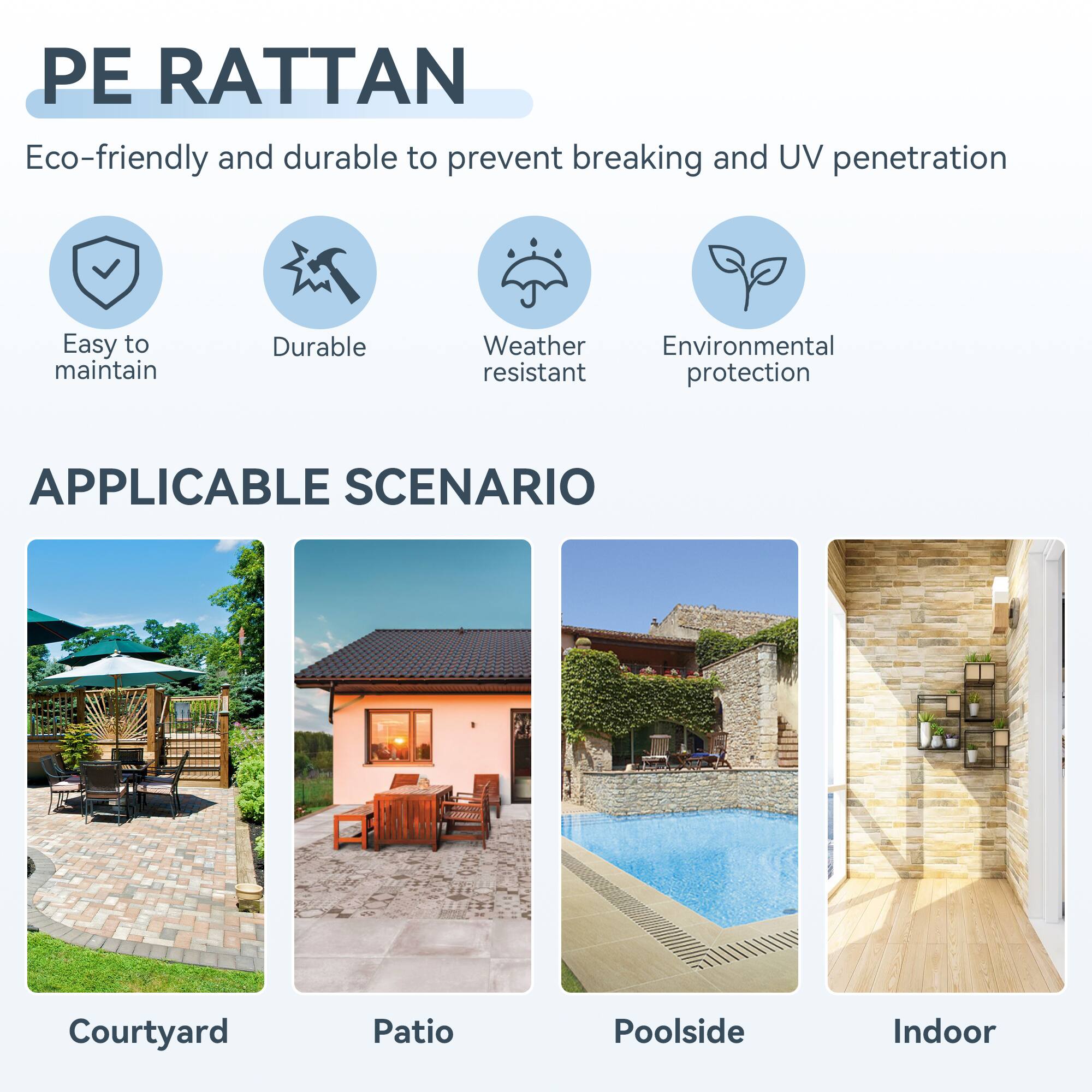 PE RATTAN

Eco-friendly and durable to prevent breaking and UV penetration

- Easy to maintain
- Durable
- Weather resistant
- Environmental protection

APPLICABLE SCENARIO

- Courtyard
- Patio
- Poolside
- Indoor