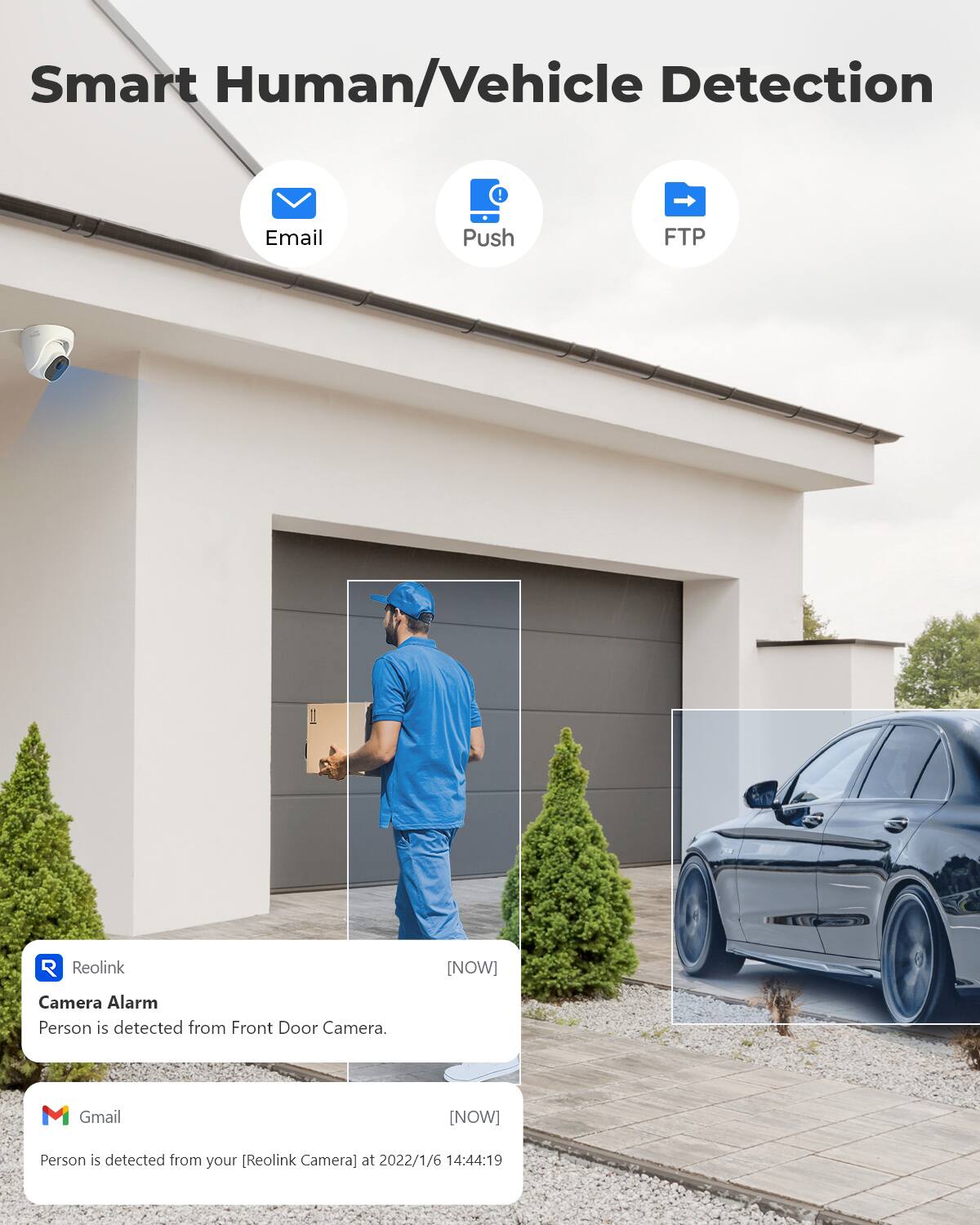 Smart Human/Vehicle Detection

Email
Push
FTP

R Reolink
[NOW]
Camera Alarm
Person is detected from Front Door Camera.

M Gmail
[NOW]
Person is detected from your [Reolink Camera] at 2022/1/6 14:44:19