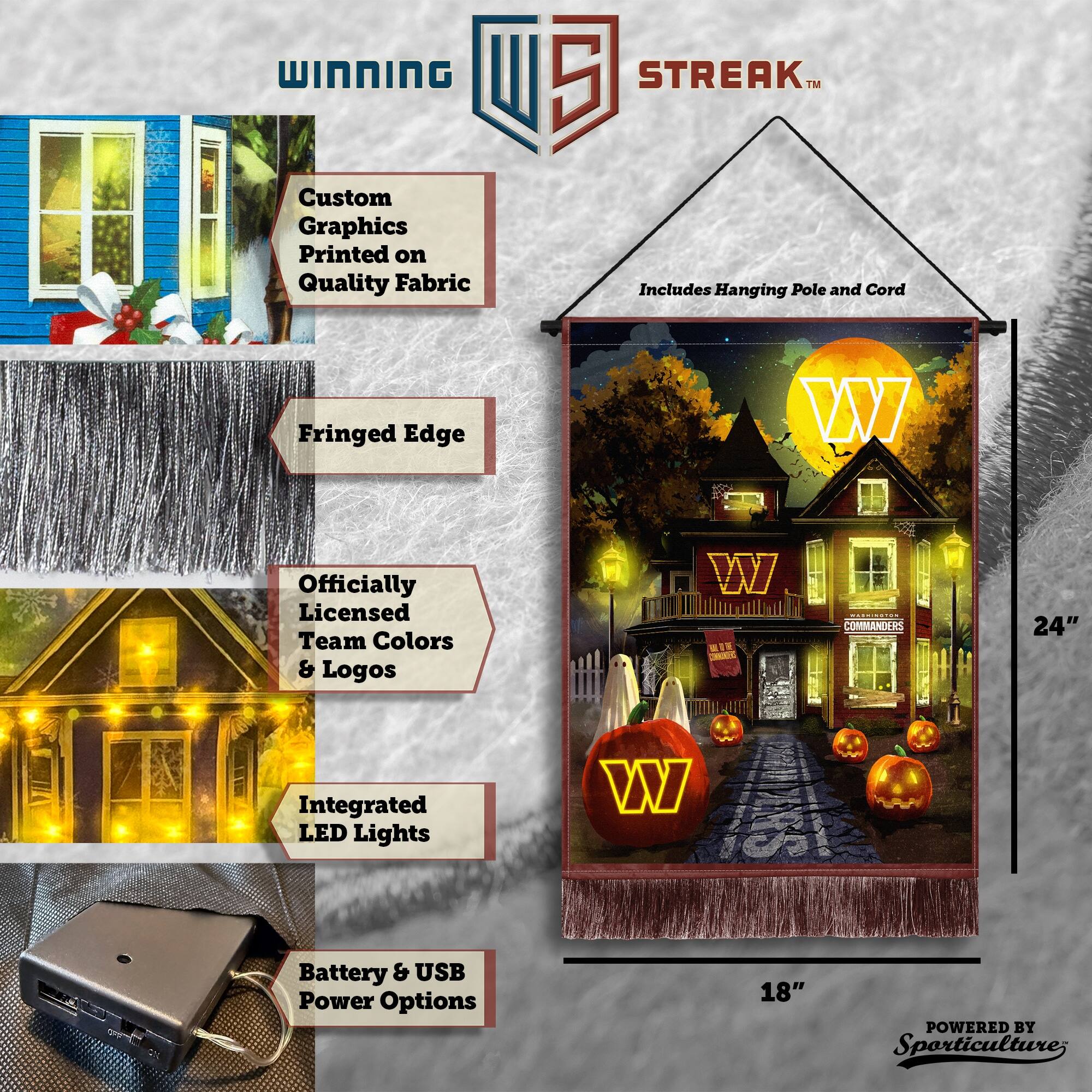 WINNING Custom Graphics Printed on Quality Fabric  
5 STREAK™ Includes Hanging Pole and Cord  
Fringed Edge  
Officially Licensed Team Colors & Logos  
24" Integrated LED Lights  
Battery & USB Power Options  
18"  
POWERED BY Sporticulture