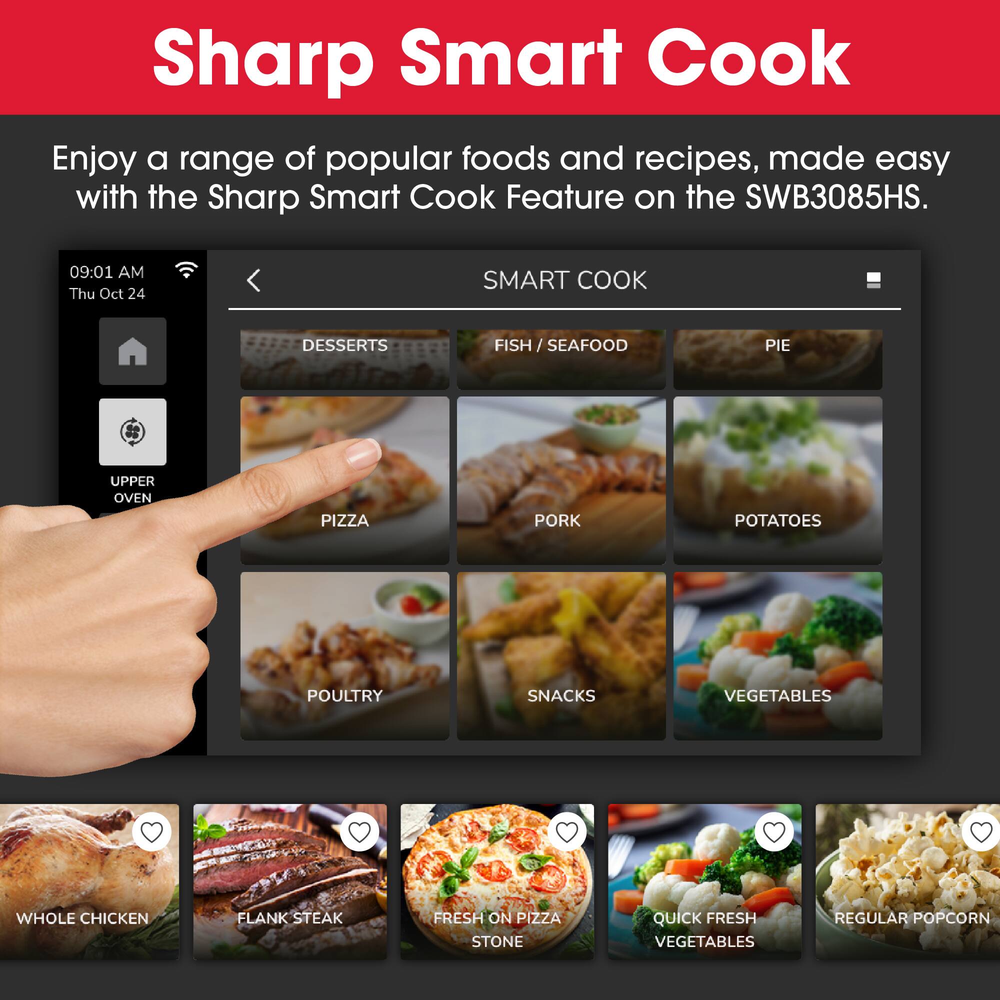 Sharp Smart Cook
Enjoy a range of popular foods and recipes, made easy with the Sharp Smart Cook Feature on the SWB3085HS.

SMART COOK
DESSERTS
FISH / SEAFOOD
PIE
UPPER OVEN
PIZZA
PORK
POTATOES
POULTRY
SNACKS
VEGETABLES
WHOLE CHICKEN
FLANK STEAK
FRESH ON PIZZA
STONE
QUICK FRESH VEGETABLES
REGULAR POPCORN