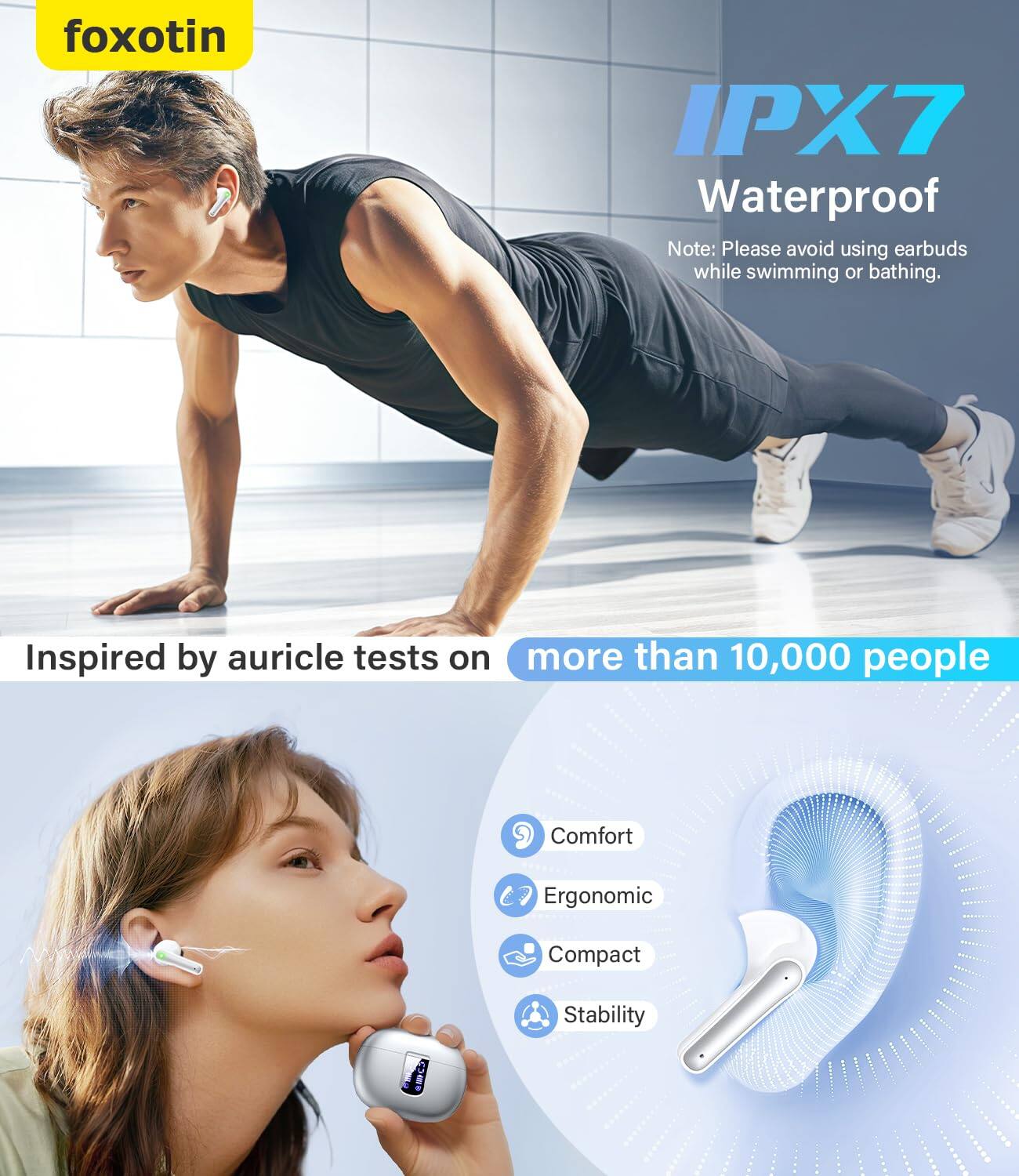 foxotin

IPX7 Waterproof

Note: Please avoid using earbuds while swimming or bathing.

Inspired by auricle tests on more than 10,000 people

Comfort
Ergonomic
Compact
Stability
