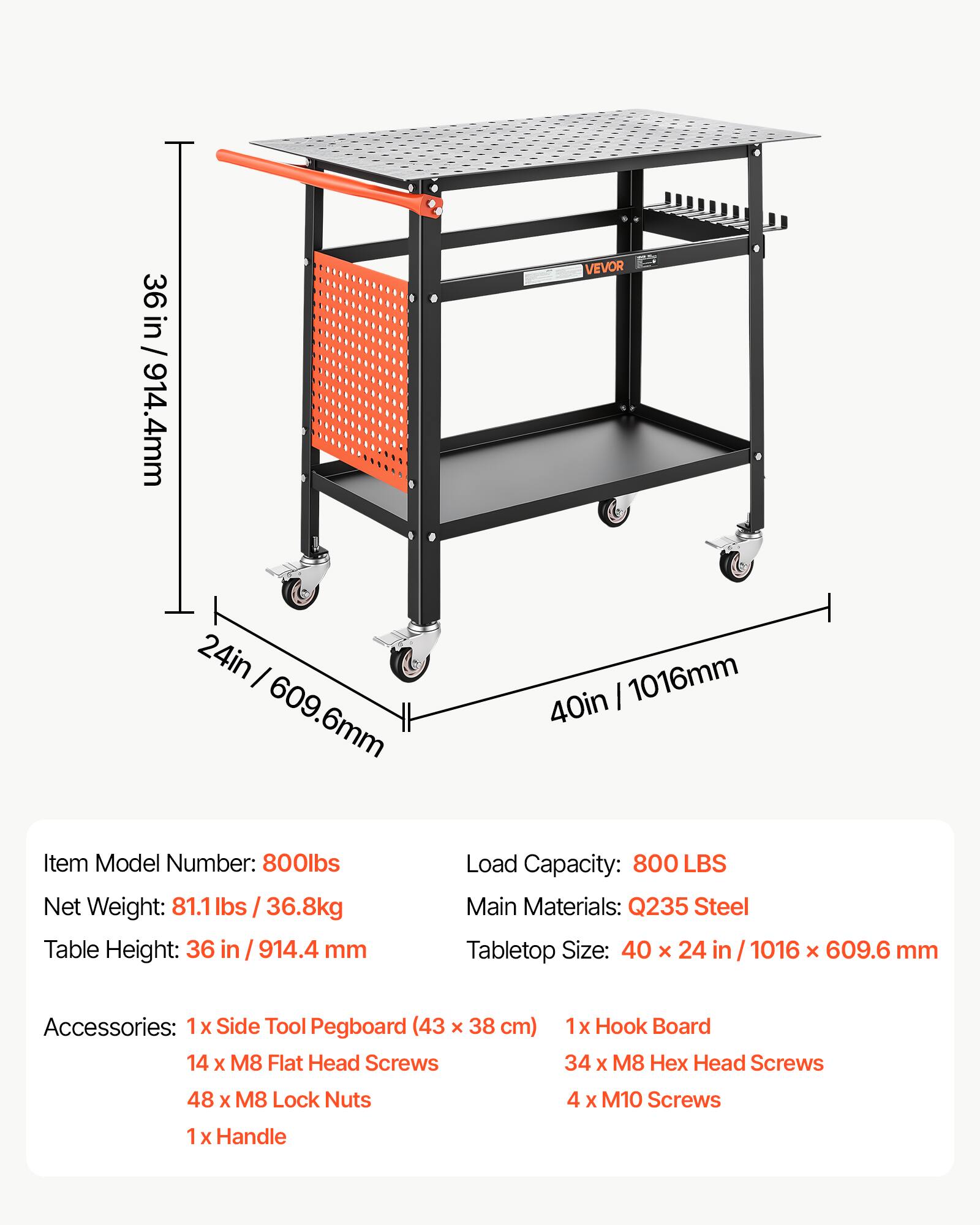 36 in / 914.4mm  
24 in / 609.6mm  
VEVOR 40 in / 1016mm  

Item Model Number: 800lbs  
Net Weight: 81.1 lbs / 36.8kg  
Table Height: 36 in / 914.4 mm  
Load Capacity: 800 LBS  
Main Materials: Q235 Steel  
Tabletop Size: 40 x 24 in / 1016 x 609.6 mm  

Accessories:  
1x Side Tool Pegboard (43 x 38 cm)  
14 x M8 Flat Head Screws  
48 x M8 Lock Nuts  
1x Hook Board  
34 x M8 Hex Head Screws  
4 x M10 Screws  
1 x Handle