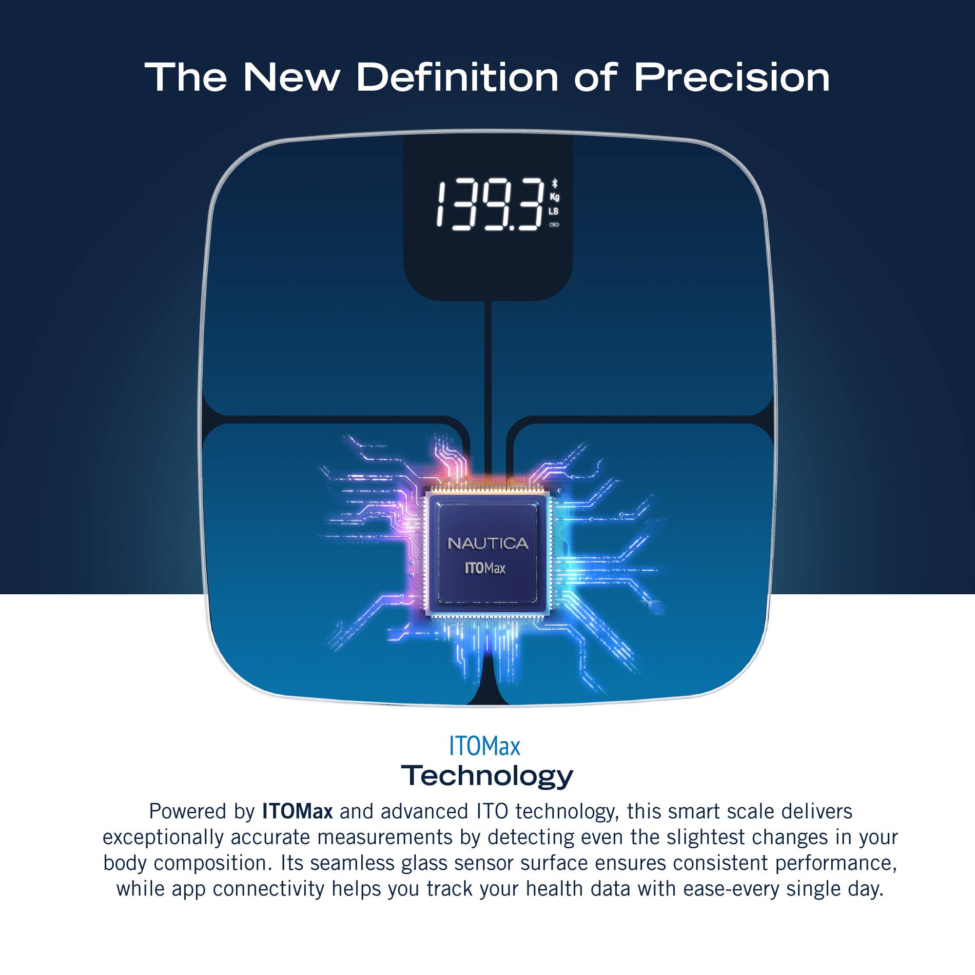 The New Definition of Precision 1393 - NAUTICA ITOMax ITOMax Technology Powered by ITOMax and advanced ITO technology, this smart scale delivers exceptionally accurate measurements by detecting even the slightest changes in your body composition. Its seamless glass sensor surface ensures consistent performance, while app connectivity helps you track your health data with ease every single day.