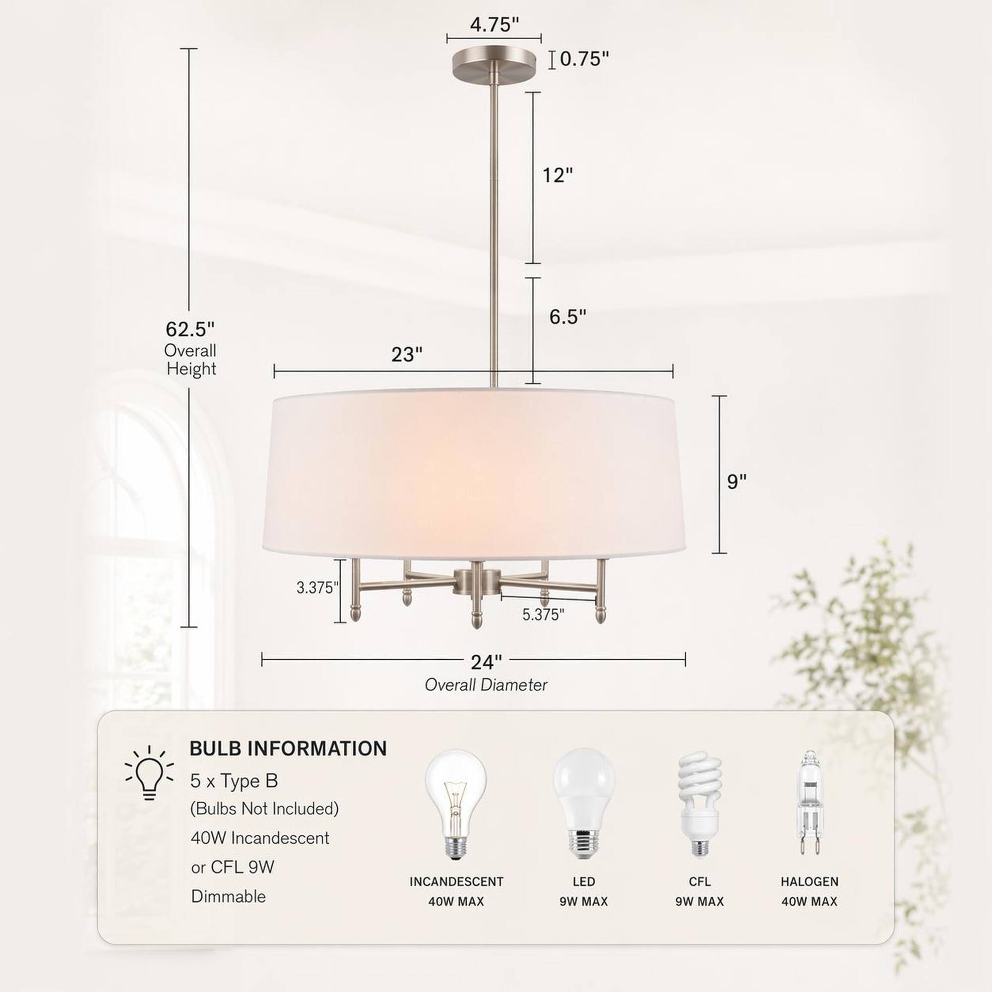 4.75"  
10.75"  
12"  
62.5" Overall Height  
23"  
6.5"  
9"  
3.375"  
5.375"  
24" Overall Diameter  

BULB INFORMATION  
5 x Type B (Bulbs Not Included)  
40W Incandescent or CFL 9W Dimmable  
INCANDESCENT 40W MAX  
LED 9W MAX  
CFL 9W MAX  
HALOGEN 40W MAX