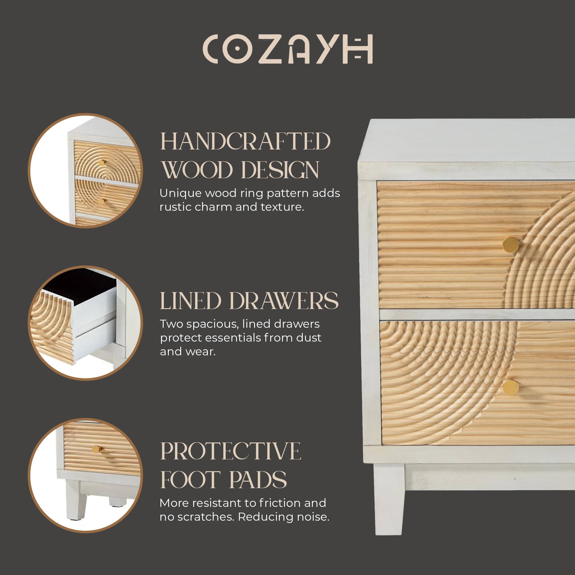 COZAYH

HANDCRAFTED WOOD DESIGN
Unique wood ring pattern adds rustic charm and texture.

LINED DRAWERS
Two spacious, lined drawers protect essentials from dust and wear.

PROTECTIVE FOOT PADS
More resistant to friction and no scratches. Reducing noise.