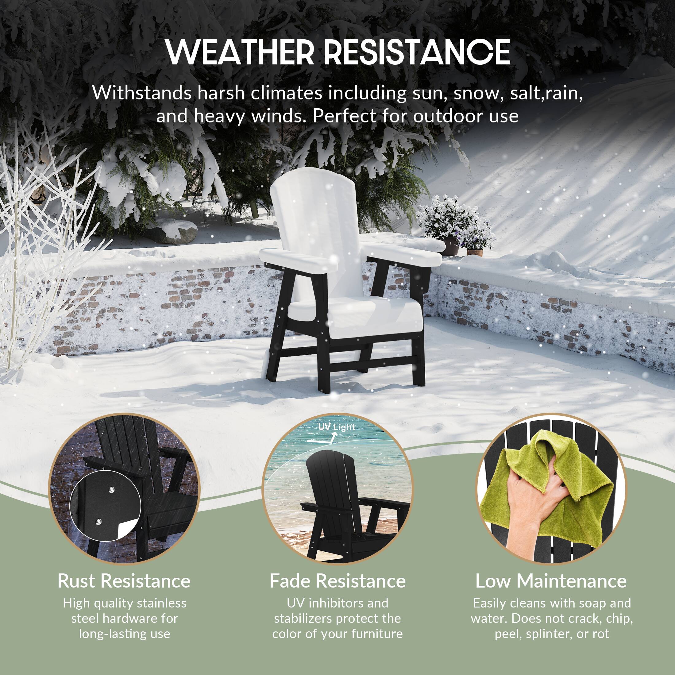 WEATHER RESISTANCE  
Withstands harsh climates including sun, snow, salt, rain, and heavy winds. Perfect for outdoor use.

UV Light  
Rust Resistance  
High quality stainless steel hardware for long-lasting use

Fade Resistance  
UV inhibitors and stabilizers protect the color of your furniture

Low Maintenance  
Easily cleans with soap and water. Does not crack, chip, peel, splinter, or rot