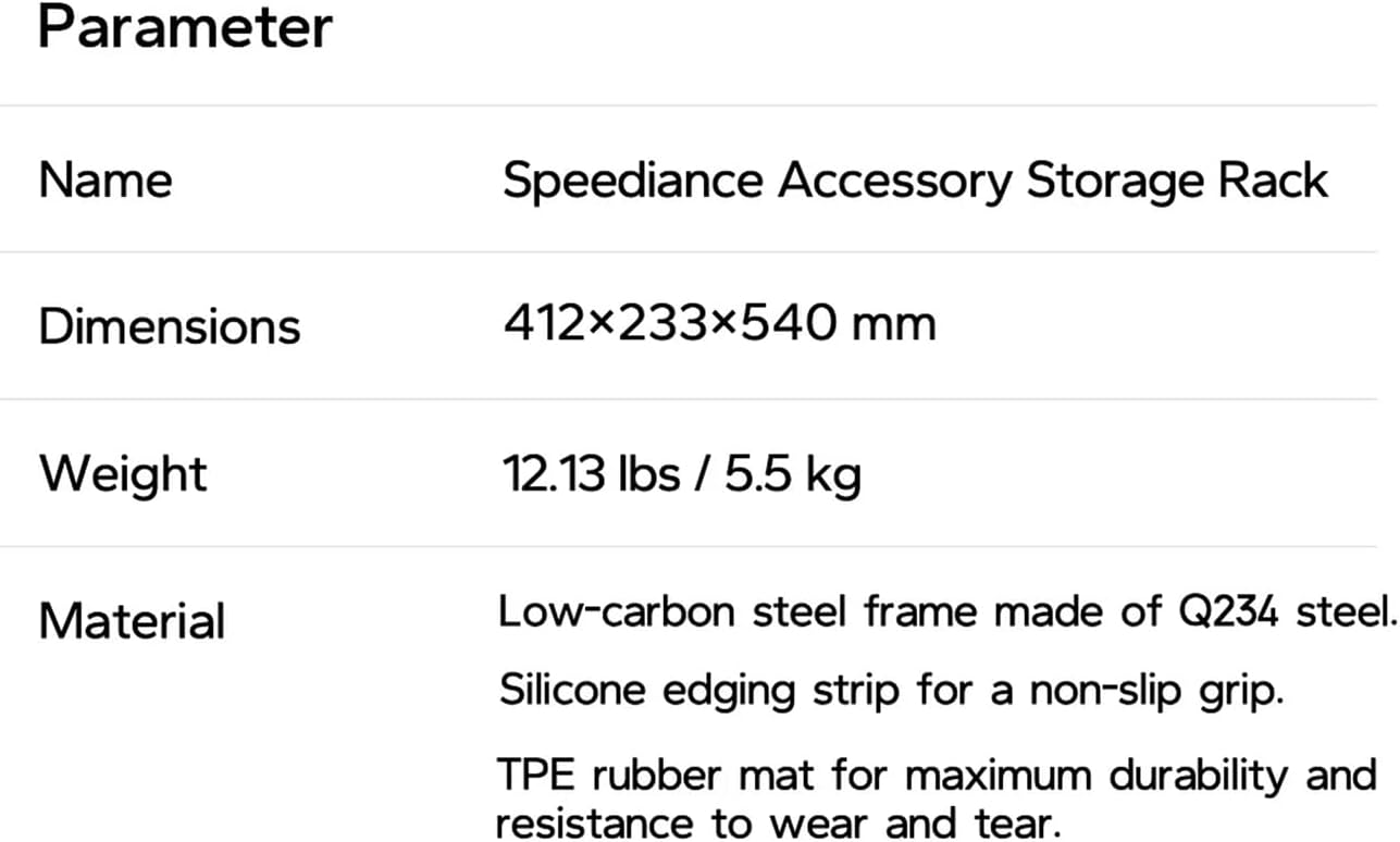 Parameter

Name Speediance Accessory Storage Rack

Dimensions 412x233x540 mm

Weight 12.13 lbs / 5.5 kg

Material Low-carbon steel frame made of Q234 steel. Silicone edging strip for a non-slip grip. TPE rubber mat for maximum durability and resistance to wear and tear.