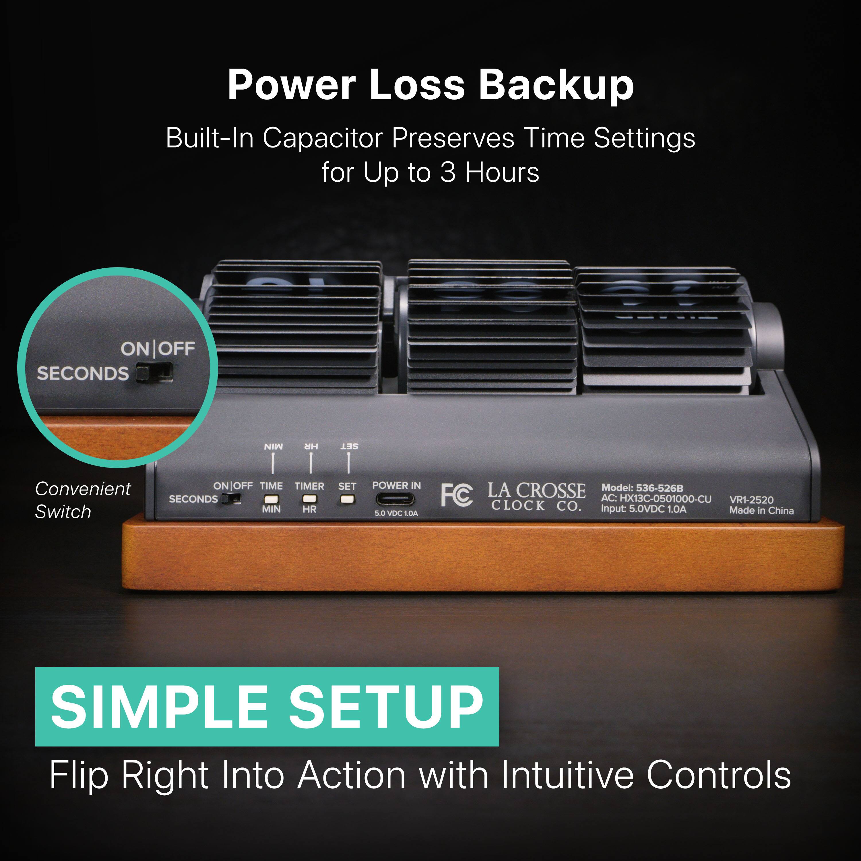 Power Loss Backup  
Built-In Capacitor Preserves Time Settings for Up to 3 Hours  

ON | OFF  
SECONDS  
NIN  
UH  
SET  
1I1  
I  
I  

Convenient ON/OFF  
TIME TIMER  
SET  
POWER IN  
Model: 536-5268  
FC LA CROSSE  
SECONDS  
AC: HX13C-0501000-CU  
VR1-2520  
MIN HR CLOCK CO.  
input 5.0VDC 1.0A  
Made in China  
Switch SOVOCSDA LOA  

SIMPLE SETUP  
Flip Right Into Action with Intuitive Controls