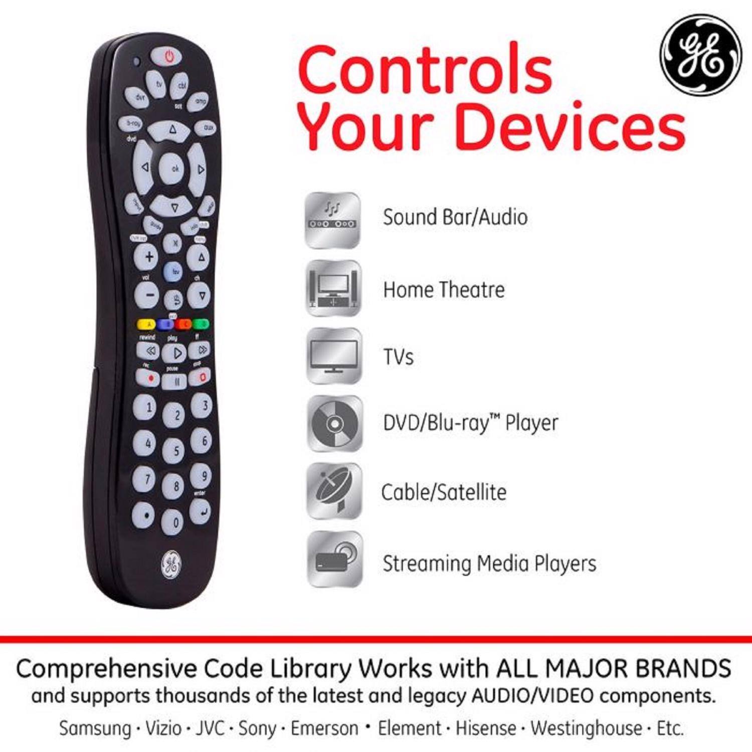 Controls Your Devices

Sound Bar/Audio  
Home Theatre  
TVs  
DVD/Blu-ray™ Player  
Cable/Satellite  
Streaming Media Players

Comprehensive Code Library Works with ALL MAJOR BRANDS and supports thousands of the latest and legacy AUDIO/VIDEO components.

Samsung • Vizio • JVC • Sony • Emerson • Element • Hisense • Westinghouse • Etc.