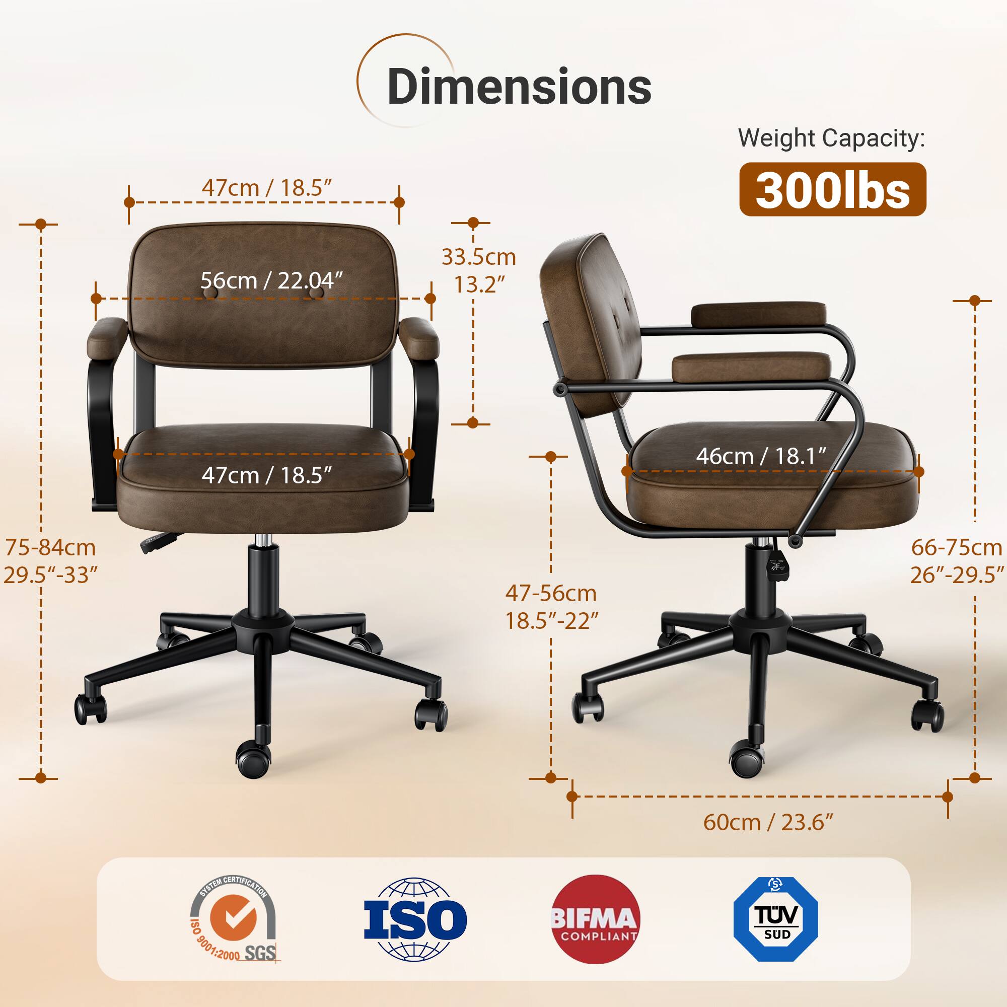 Dimensions Weight Capacity: 47cm / 18.5" 300lbs 56cm / 22.04" / 33.5cm 13.2" 47cm / 18.5" 46cm/ 18.1" 75-84cm 29.5"-33" 47-56cm 18.5"-22" 66-75cm 26"-29.5" 60cm/23.6" SOSITN NE ISO 8001:2000 500 SGS ISO BIFMA COMPLIANT TUV SUD