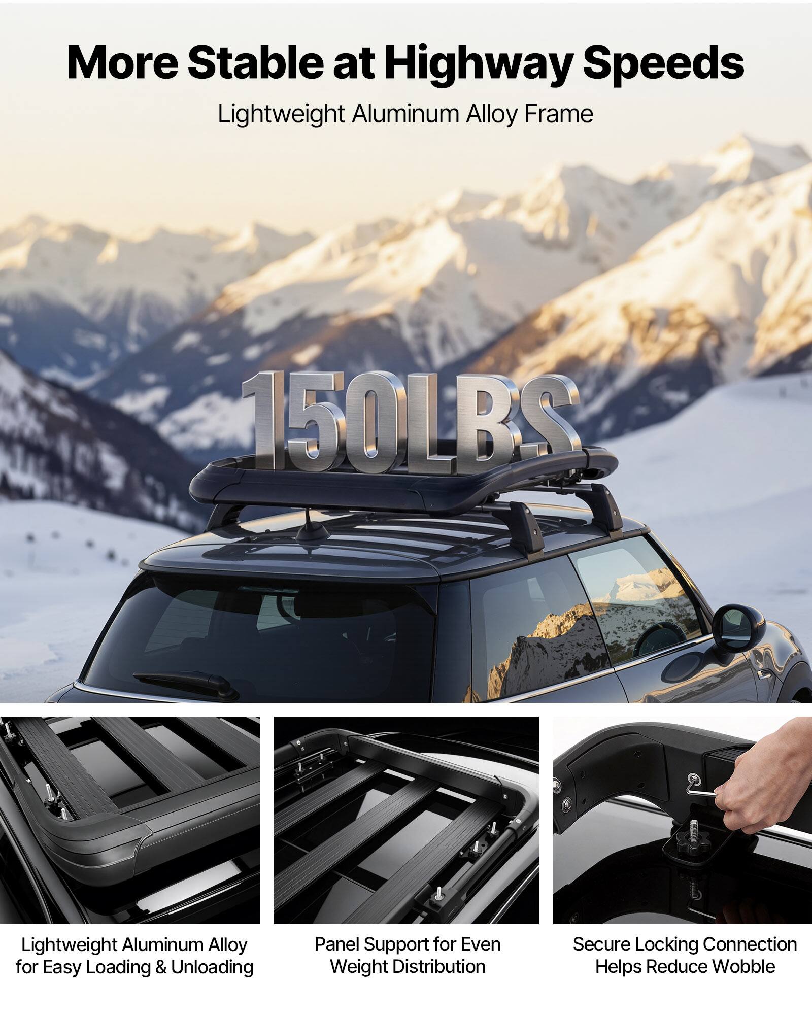 More Stable at Highway Speeds  
Lightweight Aluminum Alloy Frame  

150LBS  

Lightweight Aluminum Alloy for Easy Loading & Unloading  
Panel Support for Even Weight Distribution  
Secure Locking Connection Helps Reduce Wobble
