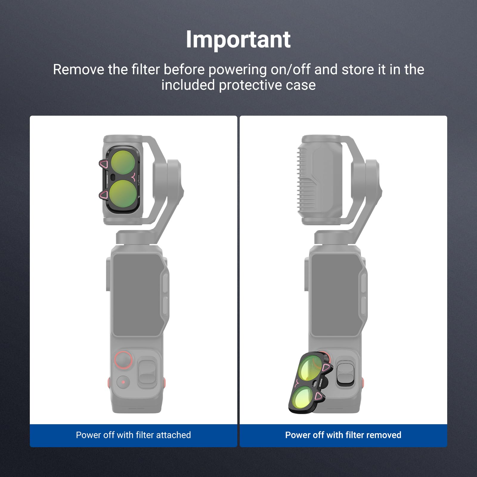 Important  
Remove the filter before powering on/off and store it in the included protective case  

Power off with filter attached  
Power off with filter removed