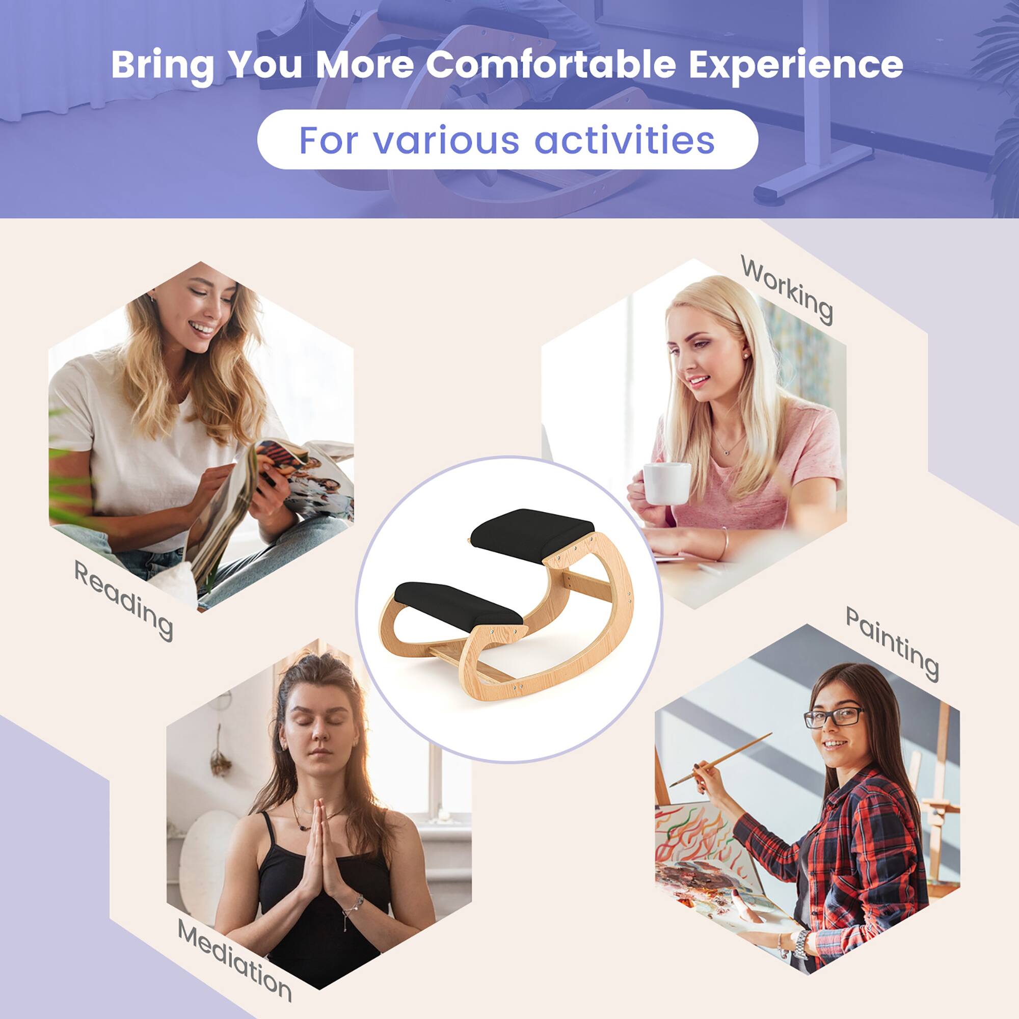 Bring You More Comfortable Experience  
For various activities  

- Working  
- Reading  
- Painting  
- Meditation